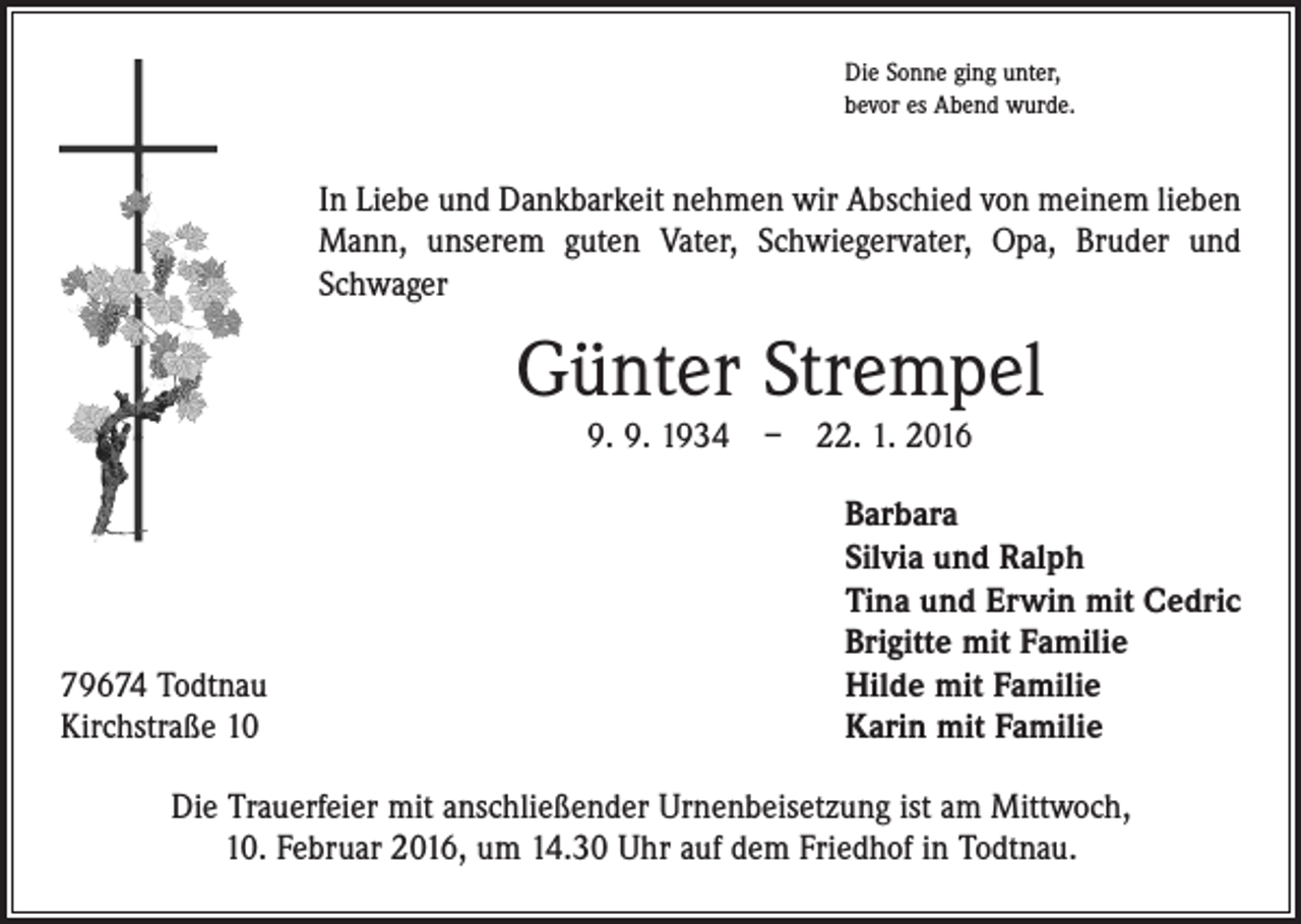 <p>Die Sonne ging unter,<br />bevor es Abend wurde.</p><p>In Liebe und Dankbarkeit nehmen wir Abschied von meinem lieben<br />Mann, unserem guten Vater, Schwiegervater, Opa, Bruder und<br />Schwager</p><p>Günter Strempel<br />9. 9. 1934 – 22. 1. 2016</p><p>79674 Todtnau<br />Kirchstraße 10</p><p>Barbara<br />Silvia und Ralph<br />Tina und Erwin mit Cedric<br />Brigitte mit Familie<br />Hilde mit Familie<br />Karin mit Familie</p><p>Die Trauerfeier mit anschließender Urnenbeisetzung ist am Mittwoch,<br />10. Februar 2016, um 14.30 Uhr auf dem Friedhof in Todtnau.</p>