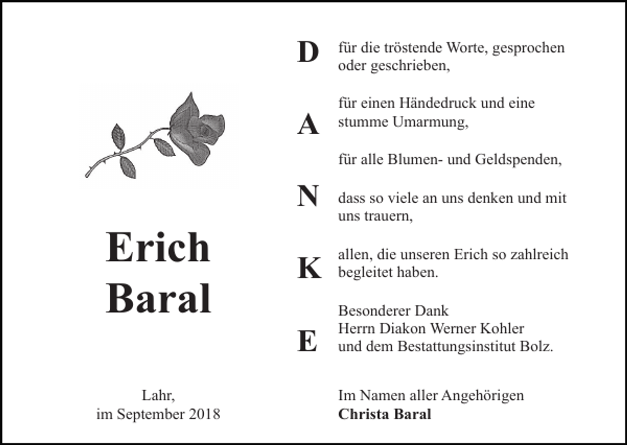 <p>D<br />A</p><p>für die tröstende Worte, gesprochen<br />oder geschrieben,<br />für einen Händedruck und eine<br />stumme Umarmung,<br />für alle Blumen- und Geldspenden,</p><p>N</p><p>Erich<br />Baral<br />Lahr,<br />im September 2018</p><p>dass so viele an uns denken und mit<br />uns trauern,</p><p>K</p><p>allen, die unseren Erich so zahlreich<br />begleitet haben.</p><p>E</p><p>Besonderer Dank<br />Herrn Diakon Werner Kohler<br />und dem Bestattungsinstitut Bolz.<br />Im Namen aller Angehörigen<br />Christa Baral</p>
