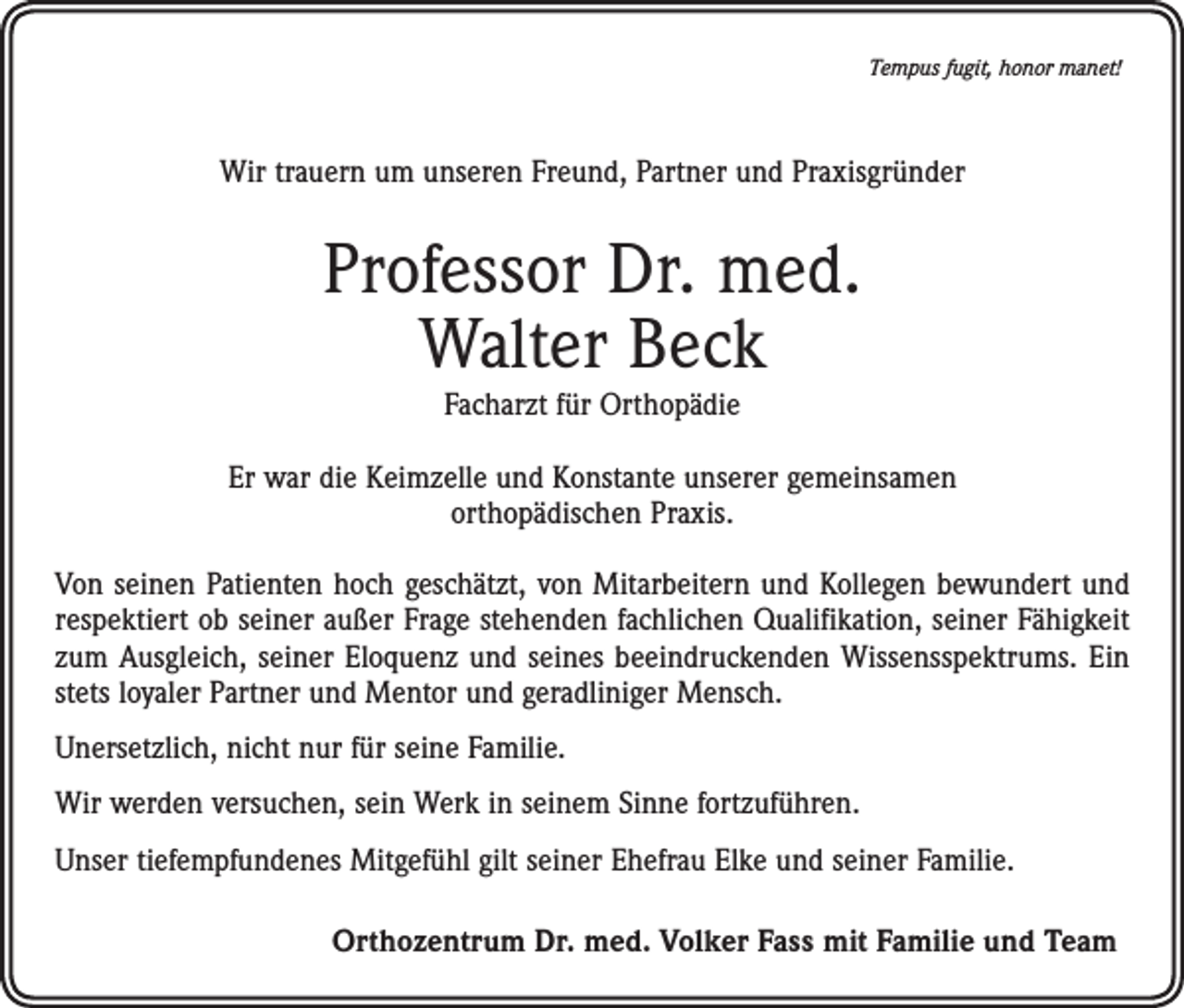 <p>Tempus fugit, honor manet!</p><p>Wir trauern um unseren Freund, Partner und Praxisgründer</p><p>Professor Dr. med.<br />Walter Beck<br />Facharzt für Orthopädie</p><p>Er war die Keimzelle und Konstante unserer gemeinsamen<br />orthopädischen Praxis.<br />Von seinen Patienten hoch geschätzt, von Mitarbeitern und Kollegen bewundert und<br />respektiert ob seiner außer Frage stehenden fachlichen Qualifikation, seiner Fähigkeit<br />zum Ausgleich, seiner Eloquenz und seines beeindruckenden Wissensspektrums. Ein<br />stets loyaler Partner und Mentor und geradliniger Mensch.<br />Unersetzlich, nicht nur für seine Familie.<br />Wir werden versuchen, sein Werk in seinem Sinne fortzuführen.<br />Unser tiefempfundenes Mitgefühl gilt seiner Ehefrau Elke und seiner Familie.<br />Orthozentrum Dr. med. Volker Fass mit Familie und Team</p>