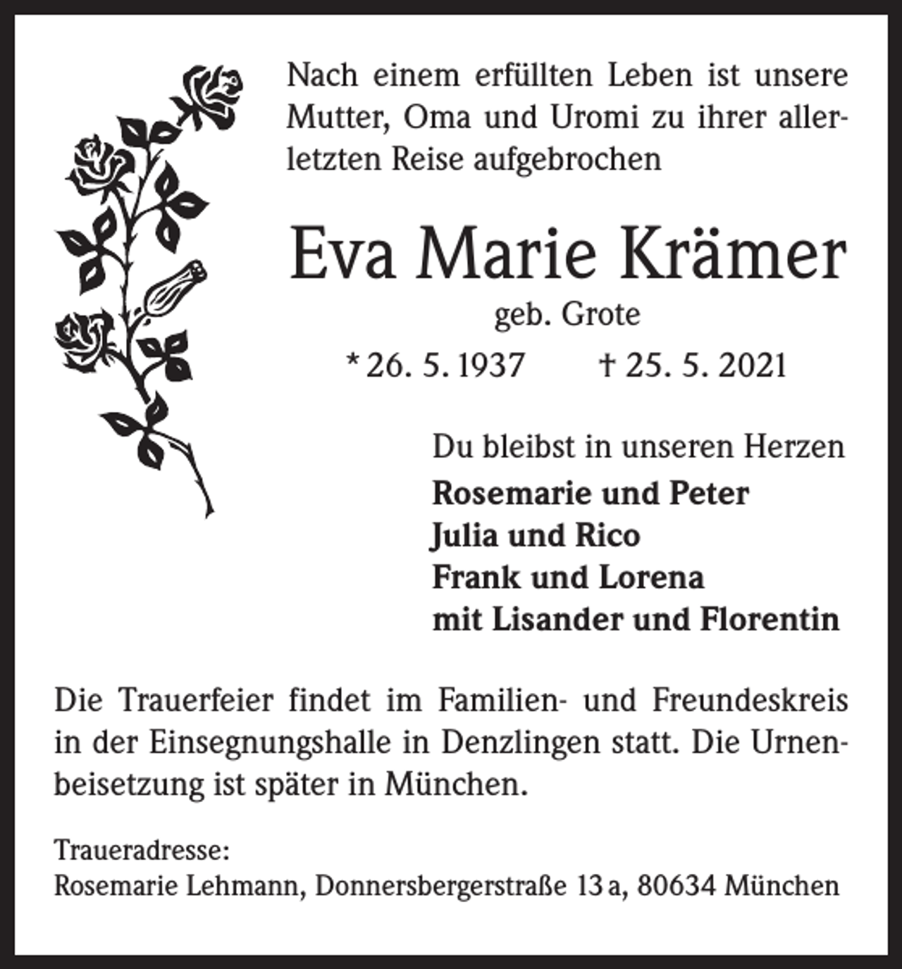 <p>Nach einem erfüllten Leben ist unsere<br />Mutter, Oma und Uromi zu ihrer allerletzten Reise aufgebrochen</p><p>Eva Marie Krämer<br />geb. Grote<br />* 26. 5. 1937 † 25. 5. 2021</p><p>Du bleibst in unseren Herzen<br />Rosemarie und Peter<br />Julia und Rico<br />Frank und Lorena<br />mit Lisander und Florentin<br />Die Trauerfeier findet im Familien- und Freundeskreis<br />in der Einsegnungshalle in Denzlingen statt. Die Urnenbeisetzung ist später in München.<br />Traueradresse:<br />Rosemarie Lehmann, Donnersbergerstraße 13 a, 80634 München</p>