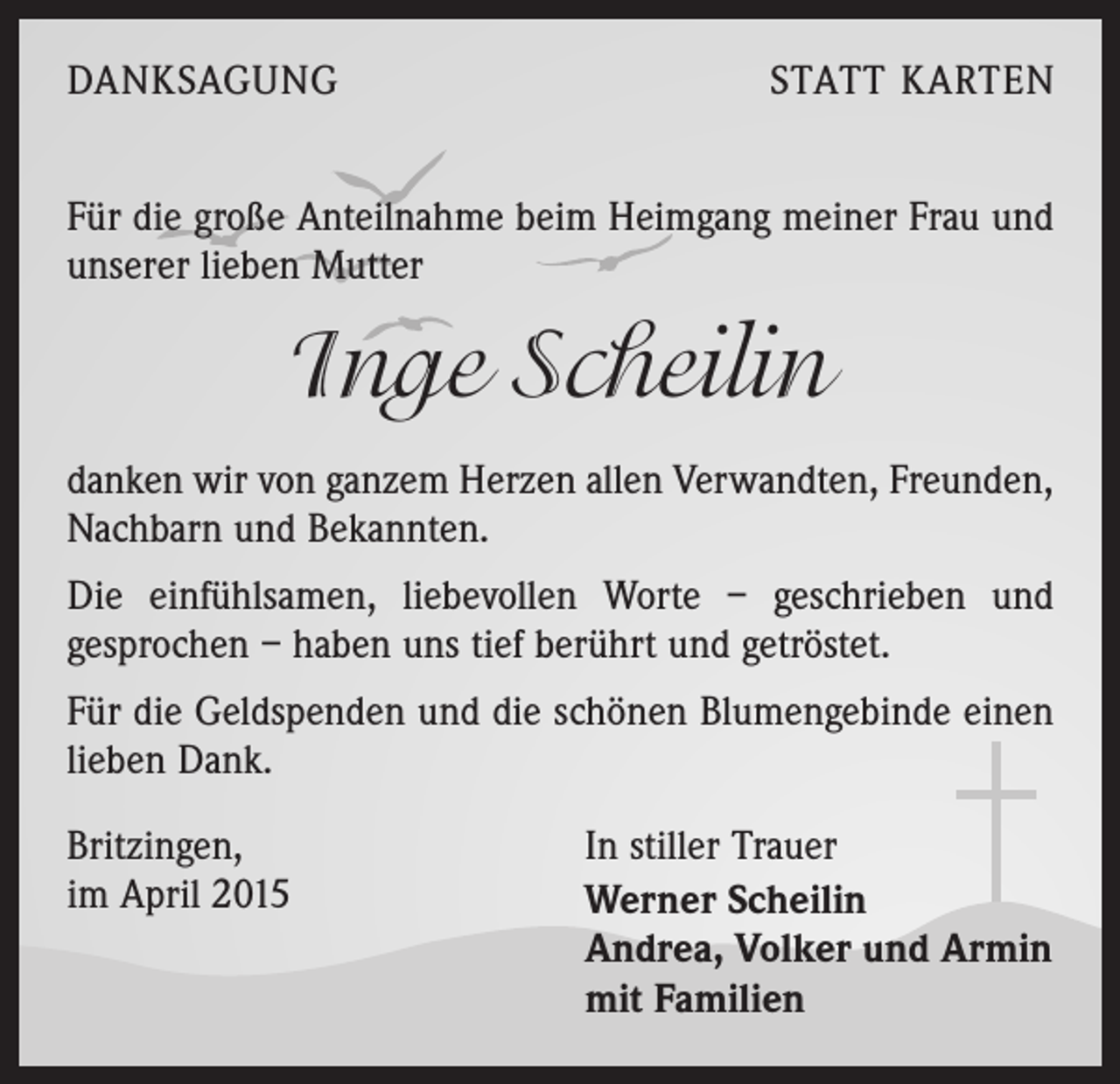 <p>DANKSAGUNG</p><p>STATT KARTEN</p><p>Für die große Anteilnahme beim Heimgang meiner Frau und<br />unserer lieben Mutter</p><p>Inge Scheilin<br />danken wir von ganzem Herzen allen Verwandten, Freunden,<br />Nachbarn und Bekannten.<br />Die einfühlsamen, liebevollen Worte – geschrieben und<br />gesprochen – haben uns tief berührt und getröstet.<br />Für die Geldspenden und die schönen Blumengebinde einen<br />lieben Dank.<br />Britzingen,<br />im April 2015</p><p>In stiller Trauer<br />erner Scheilin<br />W<br />Andrea, Volker und Armin<br />mit Familien</p>