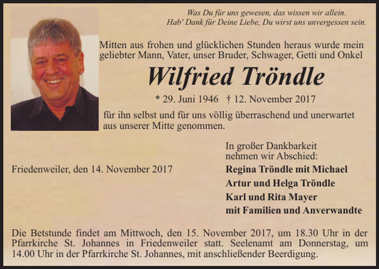 <p>Was Du für uns gewesen, das wissen wir allein.<br />Hab' Dank für Deine Liebe, Du wirst uns unvergessen sein.</p><p>Mitten aus frohen und glücklichen Stunden heraus wurde mein<br />geliebter Mann, Vater, unser Bruder, Schwager, Getti und Onkel</p><p>Wilfried Tröndle<br />* 29. Juni 1946 † 12. November 2017</p><p>für ihn selbst und für uns völlig überraschend und unerwartet<br />aus unserer Mitte genommen.</p><p>Friedenweiler, den 14. November 2017</p><p>In großer Dankbarkeit<br />nehmen wir Abschied:<br />Regina Tröndle mit Michael<br />Artur und Helga Tröndle<br />Karl und Rita Mayer<br />mit Familien und Anverwandte</p><p>Die Betstunde findet am Mittwoch, den 15. November 2017, um 18.30 Uhr in der<br />Pfarrkirche St. Johannes in Friedenweiler statt. Seelenamt am Donnerstag, um<br />14.00 Uhr in der Pfarrkirche St. Johannes, mit anschließender Beerdigung.</p>