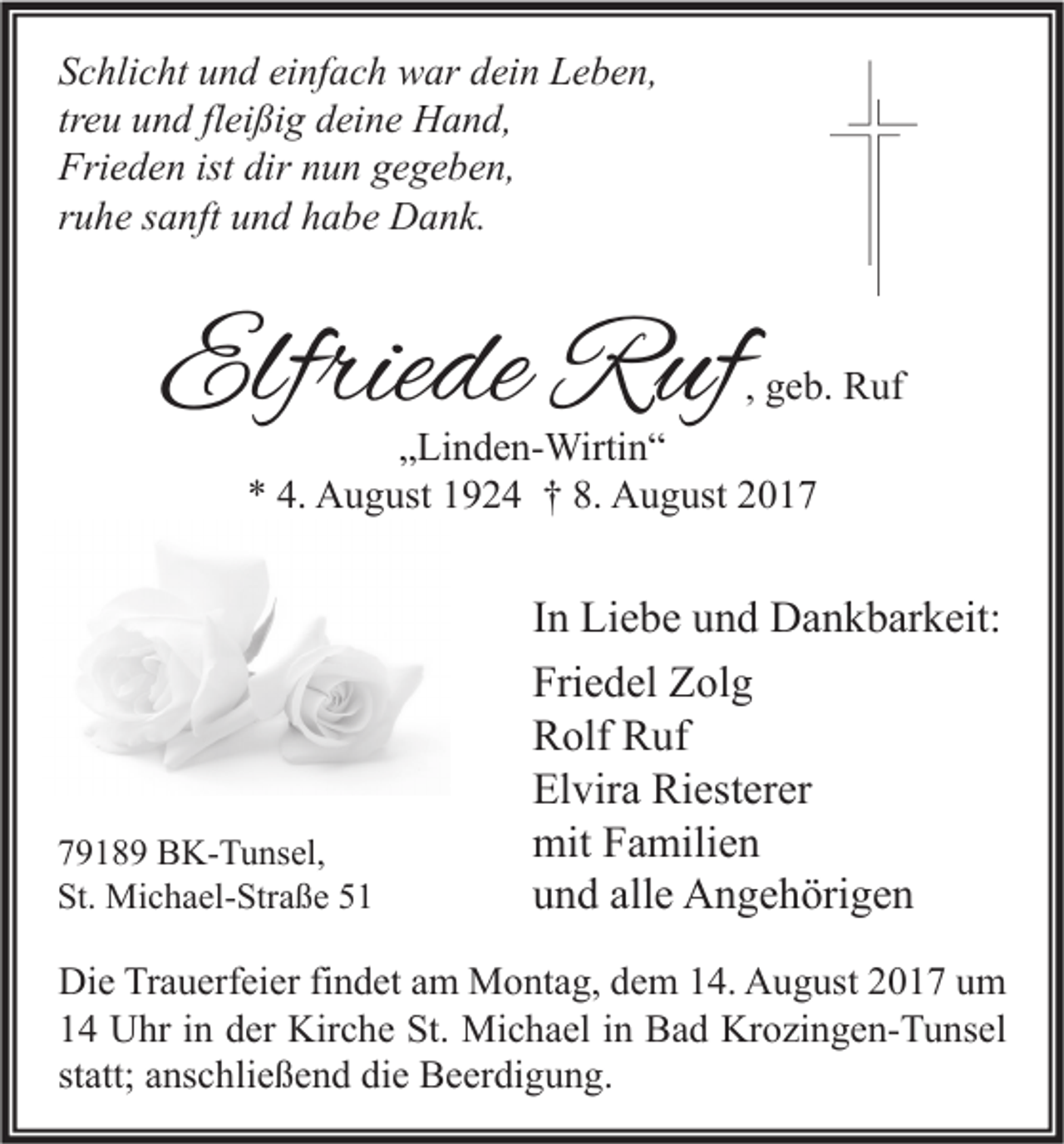 <p>S c hli c ht uund<br />Schlicht<br />n d ei<br />einfach<br />nf a c h war<br />w ar ddein<br />ei n Leben,<br />L e b e n,<br />tr<br />e u und<br />u n d fl<br />ei ßi g deine<br />d ei n e Hand,<br />H a n d,<br />treu<br />fleißig<br />Fri<br />e d e n ist<br />u n ggegeben,<br />e g e b e n,<br />Frieden<br />ist dir<br />dir nnun<br />rruhe<br />u h e ssanft<br />a nft und<br />u n d habe<br />h a b e Dank.<br />D a n k.</p><p>Elfriede<br />Elfrie<br />de Ruf<br />R uf</p><p>, geb.<br />g e b. Ruf<br />R uf</p><p>„„Linden-Wirtin“<br />Li n d e n- Wirti n “<br />** 4.<br />4. August<br />A u g ust 11924<br />9 2 4 †† 8.<br />8. August<br />A u g ust 22</p><p>7 9 1 8 9 BK-Tunsel,<br />79189<br />B K- T u ns el,<br />St.<br />Mi c h a el- Str a ß e 55<br />St. Michael-Straße</p><p>I n Liebe<br />In<br />Li e b e und<br />u n d Dankbarkeit:<br />D a n k b ar k eit:<br />Friedel<br />Fri<br />e d el Zolg<br />Z ol g<br />RRolf<br />olf RRuf<br />uf<br />Elvira<br />El<br />vir a Riesterer<br />Ri est er er<br />mitFFamilien<br />mit<br />a mili e n<br />alle<br />uund<br />n d all<br />e Angehörigen<br />A n g e h öri g e n</p><p>Di e TrTrauerfeier<br />Die<br />a u erf ei er fifindet<br />n d et aam<br />m Montag,<br />M o nt a g, ddem<br />e m 114.<br />4. AAugust<br />u g ust 22017<br />0 1 7 uum<br />m<br />11 Uhr<br />U hr iin<br />n dder<br />er Kirche<br />Kir c h e St.<br />St. Michael<br />Mi c h a el iin<br />n Bad<br />B a d Krozingen-Tunsel<br />Kr o zi n g e n- T u ns el<br />statt;<br />st<br />att; anschließend<br />a ns c hli e ß e n d die<br />di e Beerdigung.<br />B e er di g u n g.</p>