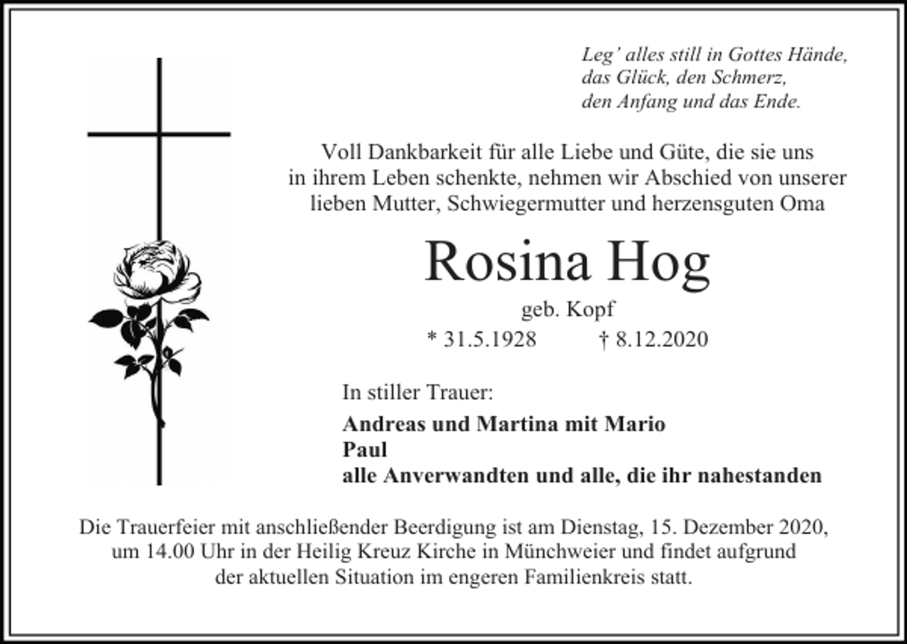 <p>Leg’ alles still in Gottes Hände,<br />das Glück, den Schmerz,<br />den Anfang und das Ende.</p><p>Voll Dankbarkeit für alle Liebe und Güte, die sie uns<br />in ihrem Leben schenkte, nehmen wir Abschied von unserer<br />lieben Mutter, Schwiegermutter und herzensguten Oma</p><p>Rosina Hog<br />geb. Kopf<br />* 31.5.1928<br />† 8.12.2020<br />In stiller Trauer:<br />Andreas und Martina mit Mario<br />Paul<br />alle Anverwandten und alle, die ihr nahestanden<br />Die Trauerfeier mit anschließender Beerdigung ist am Dienstag, 15. Dezember 2020,<br />um 14.00 Uhr in der Heilig Kreuz Kirche in Münchweier und findet aufgrund<br />der aktuellen Situation im engeren Familienkreis statt.</p>