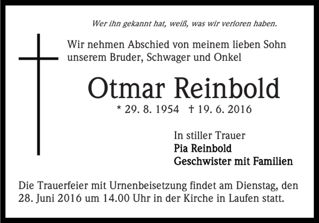 <p>Wer ihn gekannt hat, weiß, was wir verloren haben.</p><p>Wir nehmen Abschied von meinem lieben Sohn<br />unserem Bruder, Schwager und Onkel</p><p>Otmar Reinbold<br />* 29. 8. 1954 † 19. 6. 2016<br />In stiller Trauer</p><p>Die Trauerfeier mit Urnenbeisetzung findet am Dienstag, den<br />28. Juni 2016 um 14.00 Uhr in der Kirche in Laufen statt.</p>