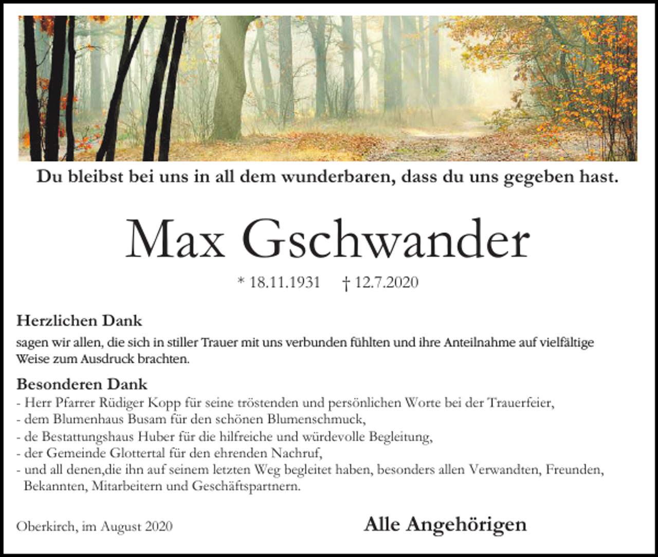 <p>Du bleibst bei uns in all dem wunderbaren, dass du uns gegeben hast.</p><p>Max Gschwander<br />* 18.11.1931</p><p>† 12.7.2020</p><p>Herzlichen Dank<br />sagen wir allen, die sich in<br />stiller<br />Trauer<br />mit<br />uns<br />stiller<br />Trauer<br />mit<br />unsverbunden<br />verbundenfühlten<br />fühltenund<br />undihre<br />ihreAnteilnahme<br />Anteilnahmeauf<br />aufvielfältige<br />vielfältige<br />Weise zum<br />Ausdruck<br />brachten.<br />zum Ausdruck brachten.</p><p>Besonderen Dank<br />- Herr Pfarrer Rüdiger Kopp für seine tröstenden und persönlichen Worte bei der Trauerfeier,<br />- dem Blumenhaus Busam für den schönen Blumenschmuck,<br />- de Bestattungshaus Huber für die hilfreiche und würdevolle Begleitung,<br />- der Gemeinde Glottertal für den ehrenden Nachruf,<br />- und all denen,die ihn auf seinem letzten Weg begleitet haben, besonders allen Verwandten, Freunden,<br />Bekannten, Mitarbeitern und Geschäftspartnern.<br />Oberkirch, im August 2020</p><p>Alle Angehörigen</p>