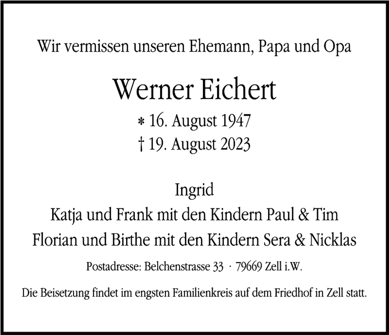 <p>Wir vermissen unseren Ehemann, Papa und Opa</p><p>Werner Eichert<br />* 16. August 1947<br />† 19. August 2023</p><p>Ingrid<br />Katja und Frank mit den Kindern Paul &amp; Tim<br />Florian und Birthe mit den Kindern Sera &amp; Nicklas<br />Postadresse: Belchenstrasse 33 · 79669 Zell i.W.<br />Die Beisetzung findet im engsten Familienkreis auf dem Friedhof in Zell statt.</p>