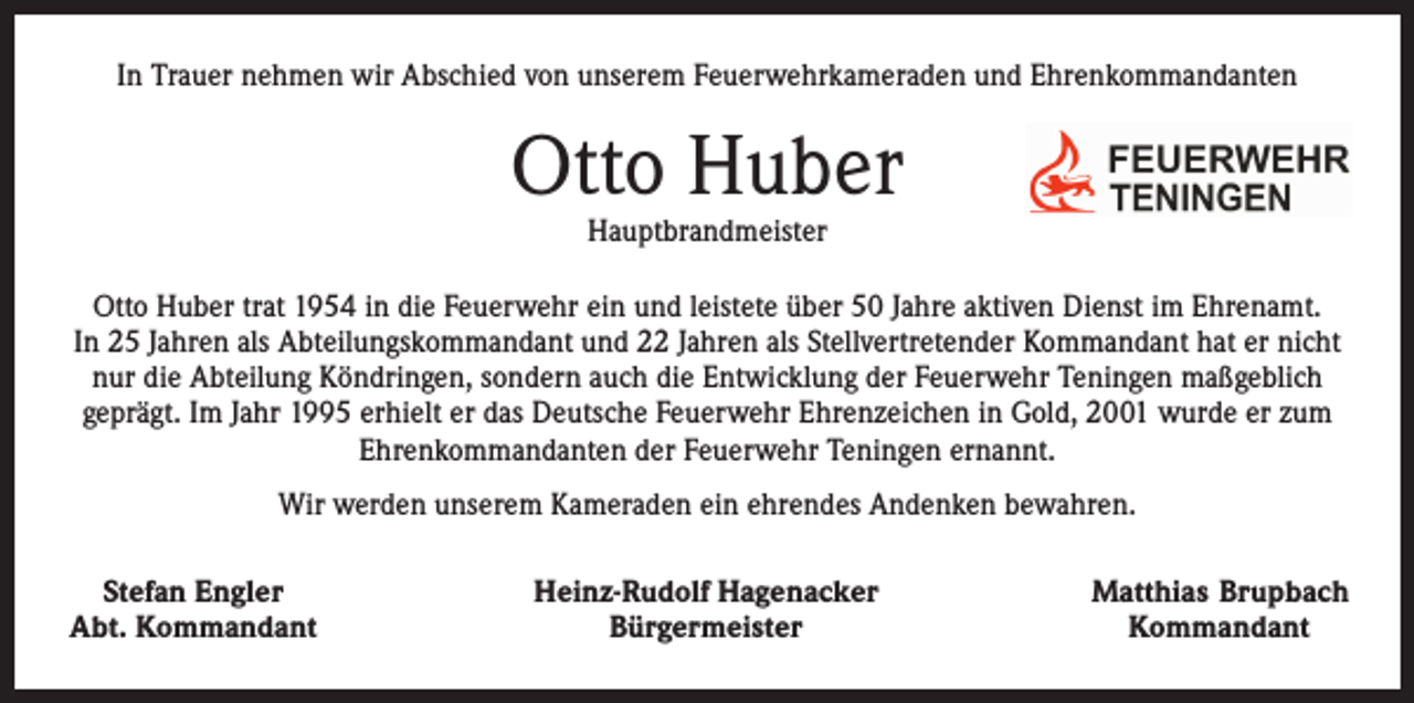 <p>In Trauer nehmen wir Abschied von unserem Feuerwehrkameraden und Ehrenkommandanten</p><p>Otto Huber<br />Hauptbrandmeister</p><p>Otto Huber trat 1954 in die Feuerwehr ein und leistete über 50 Jahre aktiven Dienst im Ehrenamt.<br />In 25 Jahren als Abteilungskommandant und 22 Jahren als Stellvertretender Kommandant hat er nicht<br />nur die Abteilung Köndringen, sondern auch die Entwicklung der Feuerwehr Teningen maßgeblich<br />geprägt. Im Jahr 1995 erhielt er das Deutsche Feuerwehr Ehrenzeichen in Gold, 2001 wurde er zum<br />Ehrenkommandanten der Feuerwehr Teningen ernannt.<br />Wir werden unserem Kameraden ein ehrendes Andenken bewahren.<br />Stefan Engler<br />Abt. Kommandant</p><p>Heinz-Rudolf Hagenacker<br />Bürgermeister</p><p>Matthias Brupbach<br />Kommandant</p>