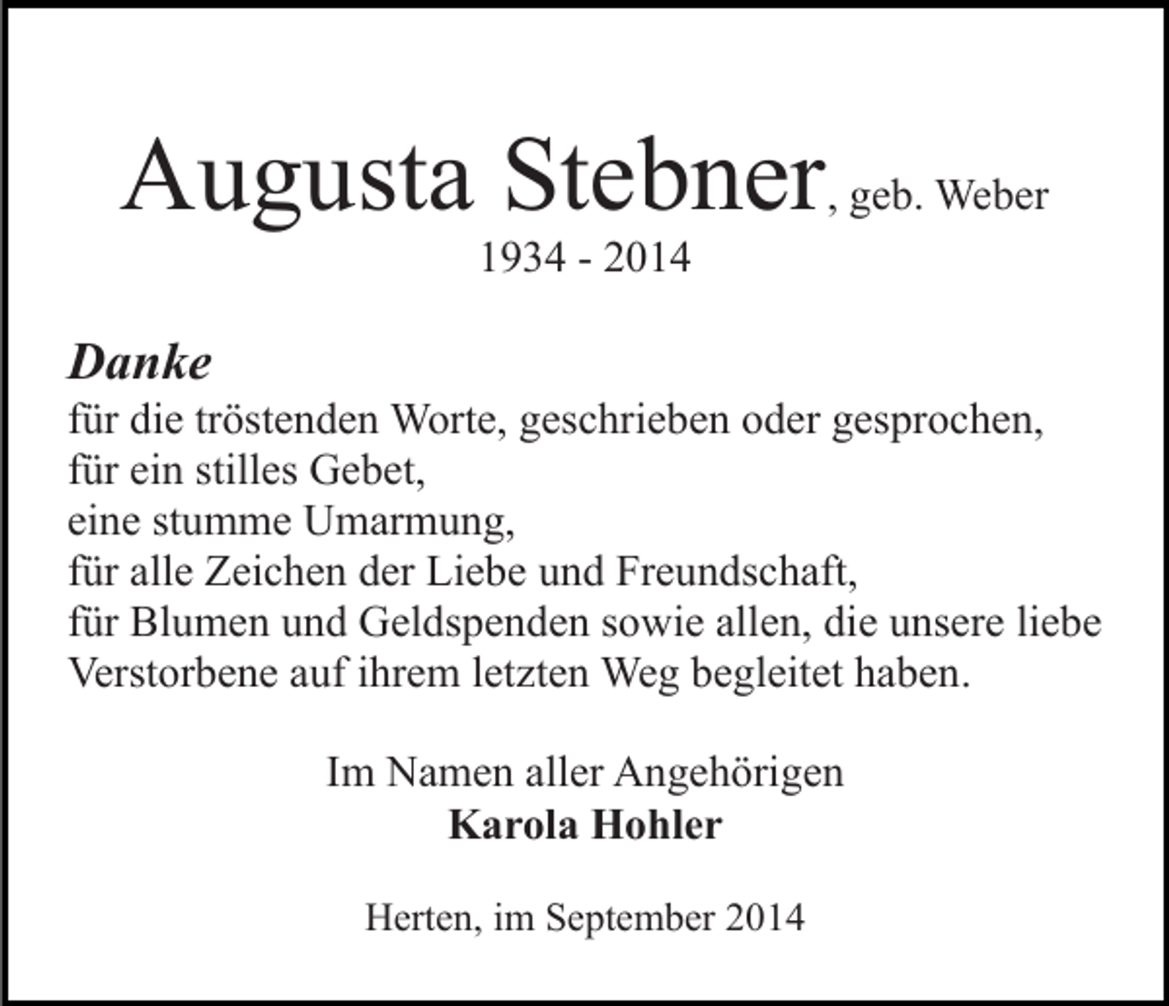 <p>Augusta Stebner, geb. Weber<br />1934 - 2014</p><p>Danke</p><p>für die tröstenden Worte, geschrieben oder gesprochen,<br />für ein stilles Gebet,<br />eine stumme Umarmung,<br />für alle Zeichen der Liebe und Freundschaft,<br />für Blumen und Geldspenden sowie allen, die unsere liebe<br />Verstorbene auf ihrem letzten Weg begleitet haben.<br />Im Namen aller Angehörigen<br />Karola Hohler<br />Herten, im September 2014</p>