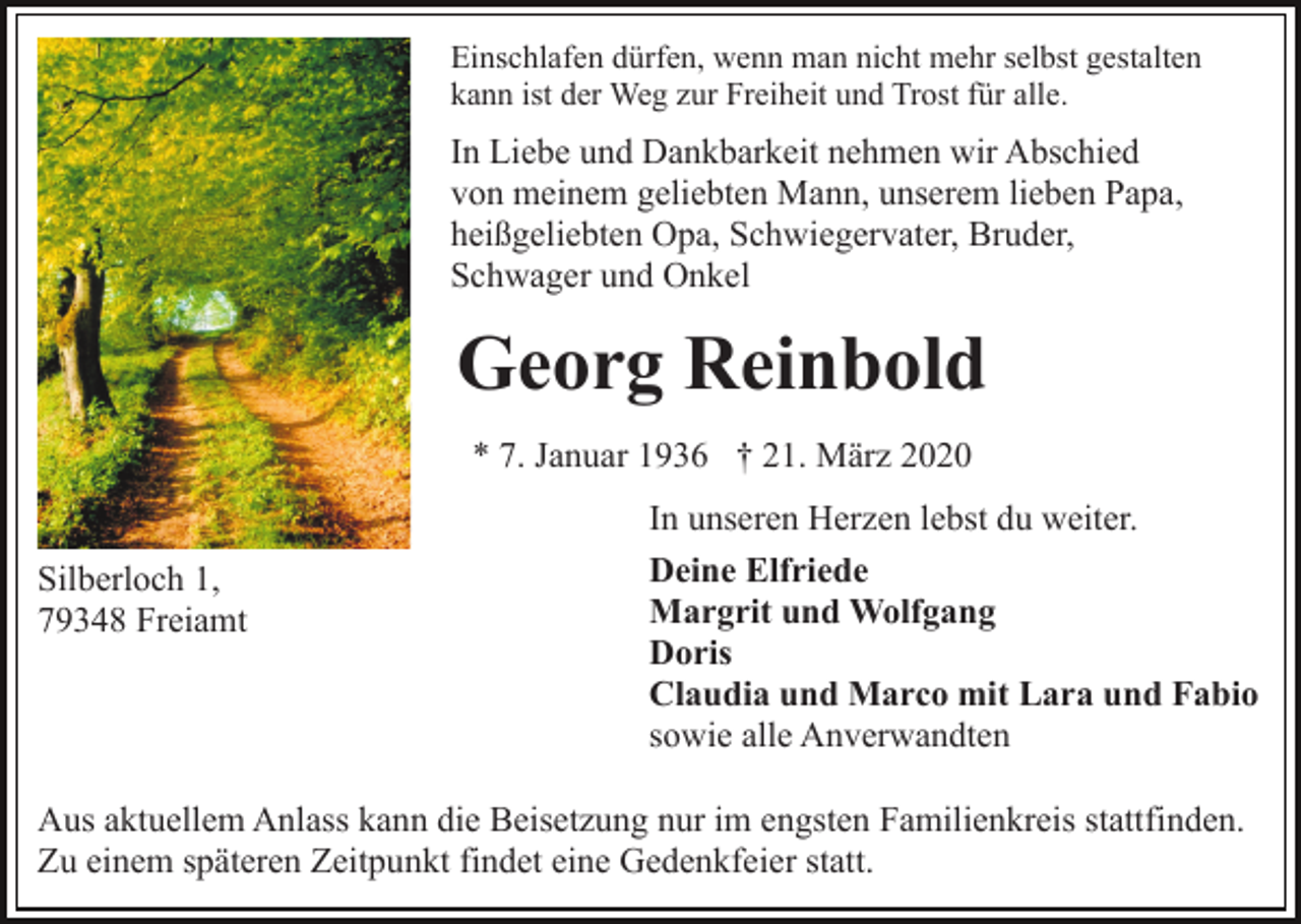 <p>Einschlafen dürfen, wenn man nicht mehr selbst gestalten<br />kann ist der Weg zur Freiheit und Trost für alle.</p><p>In Liebe und Dankbarkeit nehmen wir Abschied<br />von meinem geliebten Mann, unserem lieben Papa,<br />heißgeliebten Opa, Schwiegervater, Bruder,<br />Schwager und Onkel</p><p>Georg Reinbold<br />* 7. Januar 1936 † 21. März 2020<br />Silberloch 1,<br />79348 Freiamt</p><p>In unseren Herzen lebst du weiter.<br />Deine Elfriede<br />Margrit und Wolfgang<br />Doris<br />Claudia und Marco mit Lara und Fabio<br />sowie alle Anverwandten</p><p>Aus aktuellem Anlass kann die Beisetzung nur im engsten Familienkreis stattfinden.<br />Zu einem späteren Zeitpunkt findet eine Gedenkfeier statt.</p>