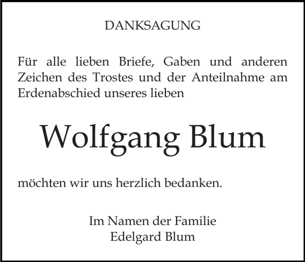 <p>DANKSAGUNG<br />Für alle lieben Briefe, Gaben und anderen<br />Zeichen des Trostes und der Anteilnahme am<br />Erdenabschied unseres lieben</p><p>Wolfgang Blum<br />möchten wir uns herzlich bedanken.<br />Im Namen der Familie<br />Edelgard Blum</p>