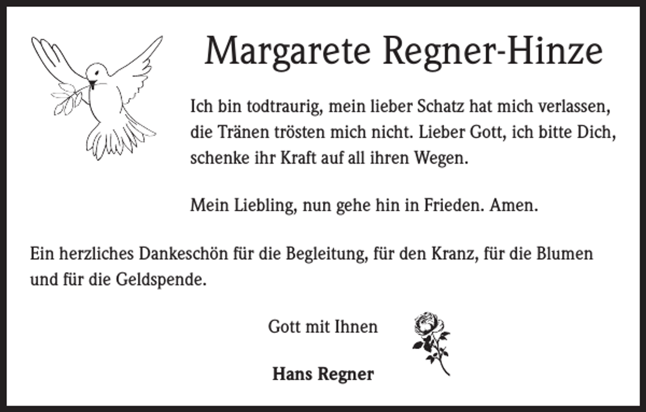 <p>Margarete Regner-Hinze<br />Ich bin todtraurig, mein lieber Schatz hat mich verlassen,<br />die Tränen trösten mich nicht. Lieber Gott, ich bitte Dich,<br />schenke ihr Kraft auf all ihren Wegen.<br />Mein Liebling, nun gehe hin in Frieden. Amen.</p><p>Ein herzliches Dankeschön für die Begleitung, für den Kranz, für die Blumen<br />und für die Geldspende.<br />Gott mit Ihnen<br />Hans Regner</p>