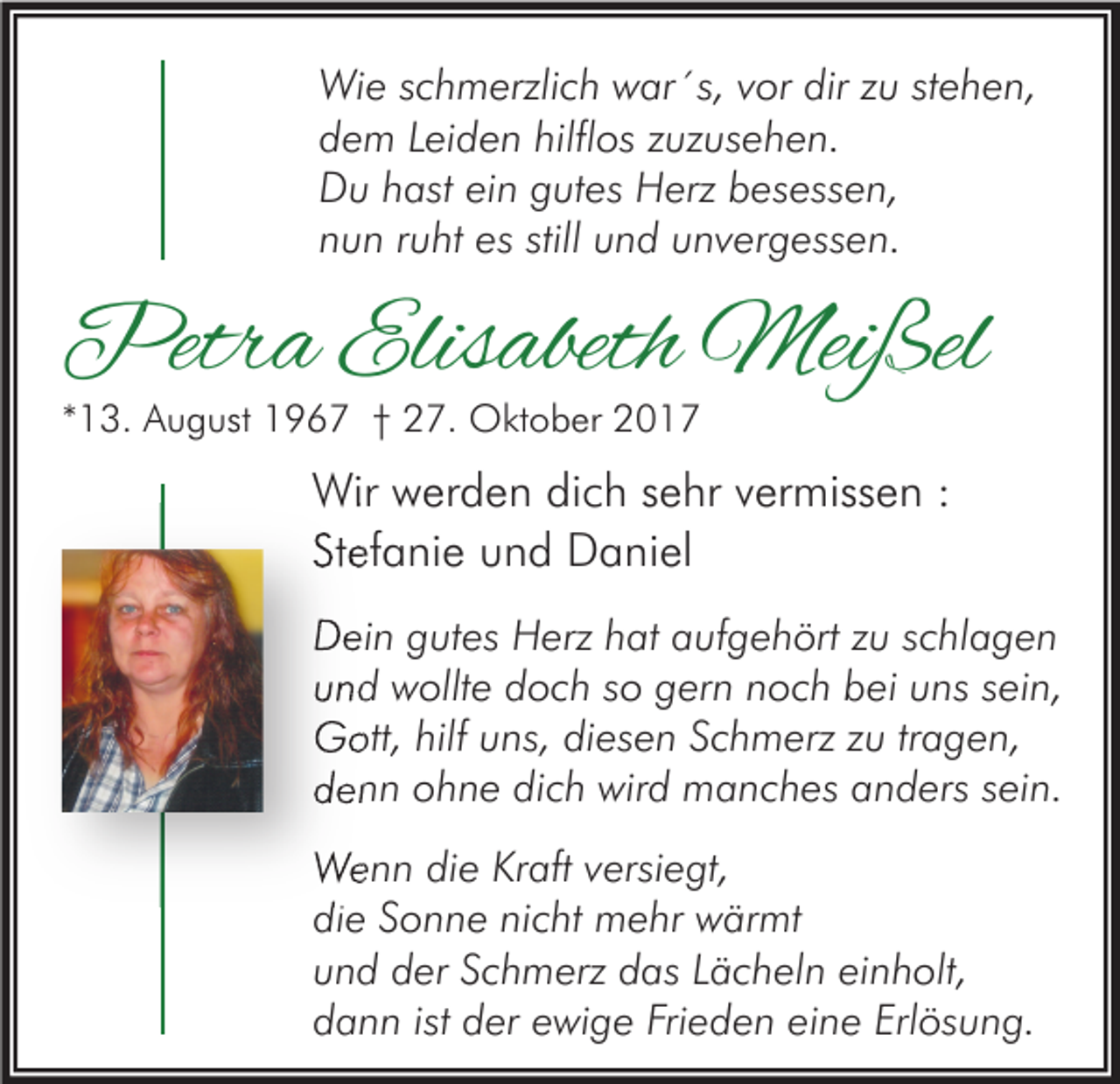 <p>Wie schmerzlich war´s, vor dir zu stehen,<br />dem Leiden hilflos zuzusehen.<br />Du hast ein gutes Herz besessen,<br />nun ruht es still und unvergessen.</p><p>Petra Elisabeth Meißel<br />*13. August 1967 † 27. Oktober 2017</p><p>Wir werden dich sehr vermissen :<br />Stefanie und Daniel<br />Dein gutes Herz hat aufgehört zu schlagen<br />und wollte doch so gern noch bei uns sein,<br />Gott, hilf uns, diesen Schmerz zu tragen,<br />denn ohne dich wird manches anders sein.<br />Wenn die Kraft versiegt,<br />die Sonne nicht mehr wärmt<br />und der Schmerz das Lächeln einholt,<br />dann ist der ewige Frieden eine Erlösung.</p>