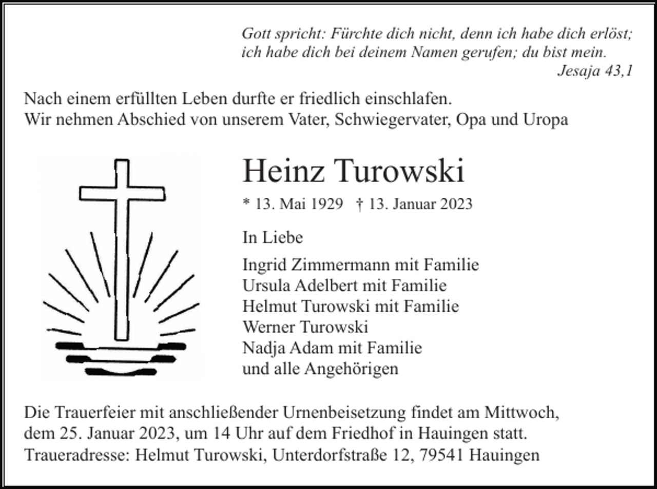 <p>Gott spricht: Fürchte dich nicht, denn ich habe dich erlöst;<br />ich habe dich bei deinem Namen gerufen; du bist mein.<br />Jesaja 43,1</p><p>Nach einem erfüllten Leben durfte er friedlich einschlafen.<br />Wir nehmen Abschied von unserem Vater, Schwiegervater, Opa und Uropa</p><p>Heinz Turowski<br />* 13. Mai 1929 † 13. Januar 2023</p><p>In Liebe<br />Ingrid Zimmermann mit Familie<br />Ursula Adelbert mit Familie<br />Helmut Turowski mit Familie<br />Werner Turowski<br />Nadja Adam mit Familie<br />und alle Angehörigen<br />Die Trauerfeier mit anschließender Urnenbeisetzung findet am Mittwoch,<br />dem 25. Januar 2023, um 14 Uhr auf dem Friedhof in Hauingen statt.<br />Traueradresse: Helmut Turowski, Unterdorfstraße 12, 79541 Hauingen</p>