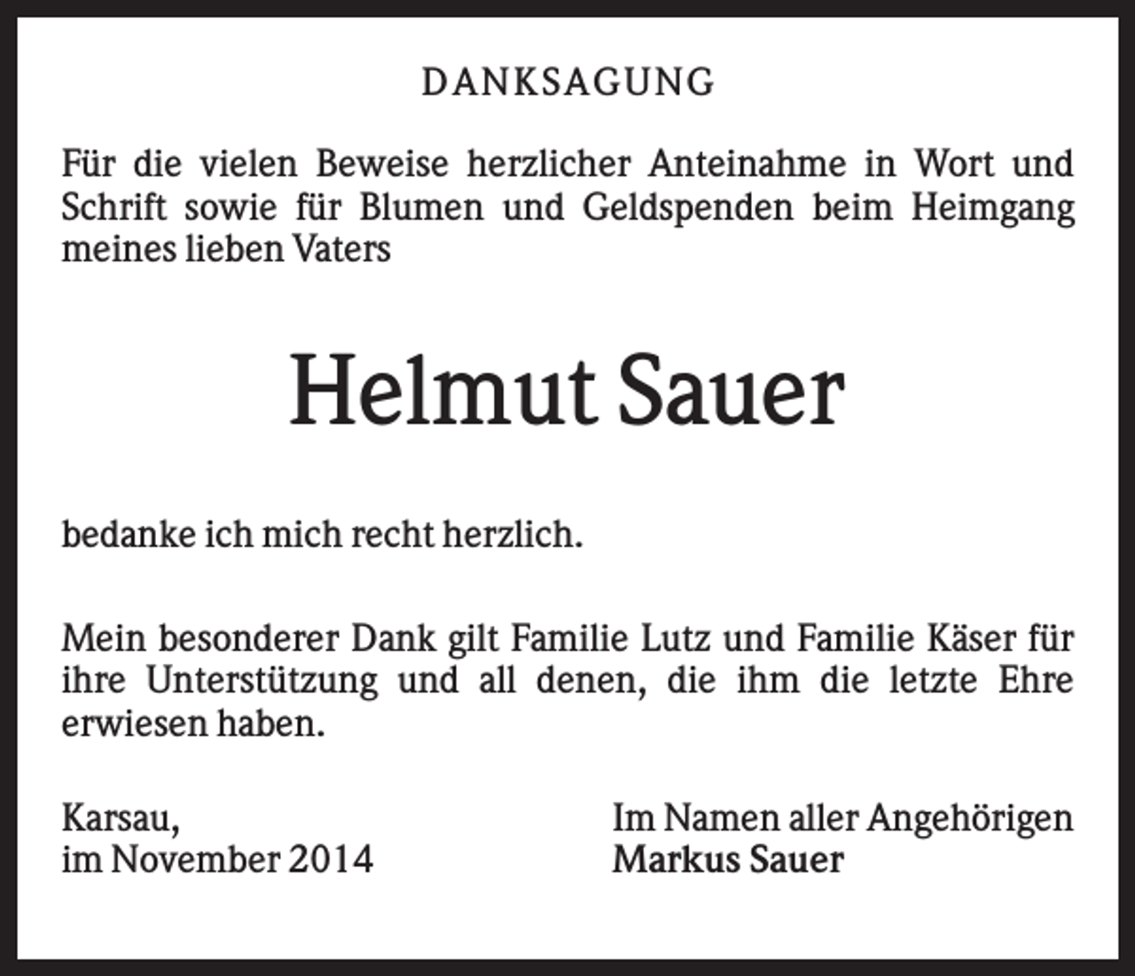 <p>DAN K S AGU N G<br />Für die vielen Beweise herzlicher Anteinahme in Wort und<br />Schrift sowie für Blumen und Geldspenden beim Heimgang<br />meines lieben Vaters</p><p>Helmut Sauer<br />bedanke ich mich recht herzlich.<br />Mein besonderer Dank gilt Familie Lutz und Familie Käser für<br />ihre Unterstützung und all denen, die ihm die letzte Ehre<br />erwiesen haben.<br />Karsau,<br />im November 2014</p><p>Im Namen aller Angehörigen<br />Markus Sauer</p>