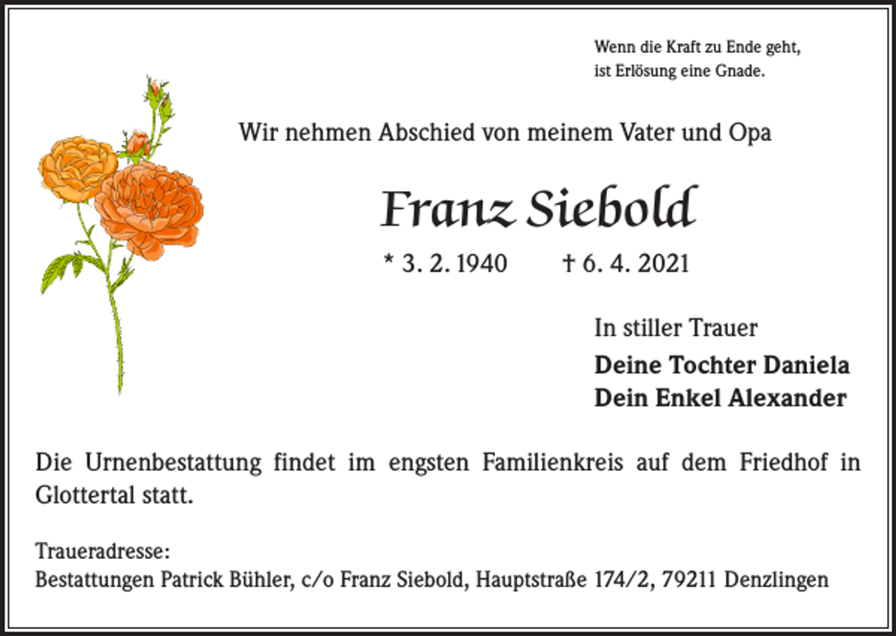 <p>Wenn die Kraft zu Ende geht,<br />ist Erlösung eine Gnade.</p><p>Wir nehmen Abschied von meinem Vater und Opa</p><p>Franz Siebold<br />* 3. 2. 1940 † 6. 4. 2021<br />In stiller Trauer<br />Deine Tochter Daniela<br />Dein Enkel Alexander<br />Die Urnenbestattung findet im engsten Familienkreis auf dem Friedhof in<br />­Glottertal statt.<br />Traueradresse:<br />Bestattungen Patrick Bühler, c/o Franz Siebold, Hauptstraße 174/2, 79211 Denzlingen</p>