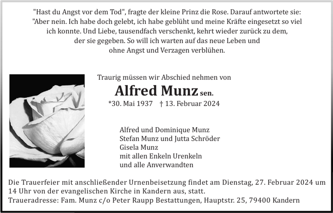 <p>"Hast du Angst vor dem Tod", fragte der kleine Prinz die Rose. Darauf antwortete sie:<br />"Aber nein. Ich habe doch gelebt, ich habe geblü ht und meine Krä fte eingesetzt so viel<br />ich konnte. Und Liebe, tausendfach verschenkt, kehrt wieder zurü ck zu dem,<br />der sie gegeben. So will ich warten auf das neue Leben und<br />ohne Angst und Verzagen verblü hen.</p><p>Traurig mü ssen wir Abschied nehmen von</p><p>Alfred Munz</p><p>sen.<br />*30. Mai 1937 † 13. Februar 2024</p><p>Alfred und Dominique Munz<br />Stefan Munz und Jutta Schrö der<br />Gisela Munz<br />mit allen Enkeln Urenkeln<br />und alle Anverwandten<br />Die Trauerfeier mit anschließender Urnenbeisetzung findet am Dienstag, 27. Februar 2024 um<br />14 Uhr von der evangelischen Kirche in Kandern aus, statt.<br />Traueradresse: Fam. Munz c/o Peter Raupp Bestattungen, Hauptstr. 25, 79400 Kandern</p>