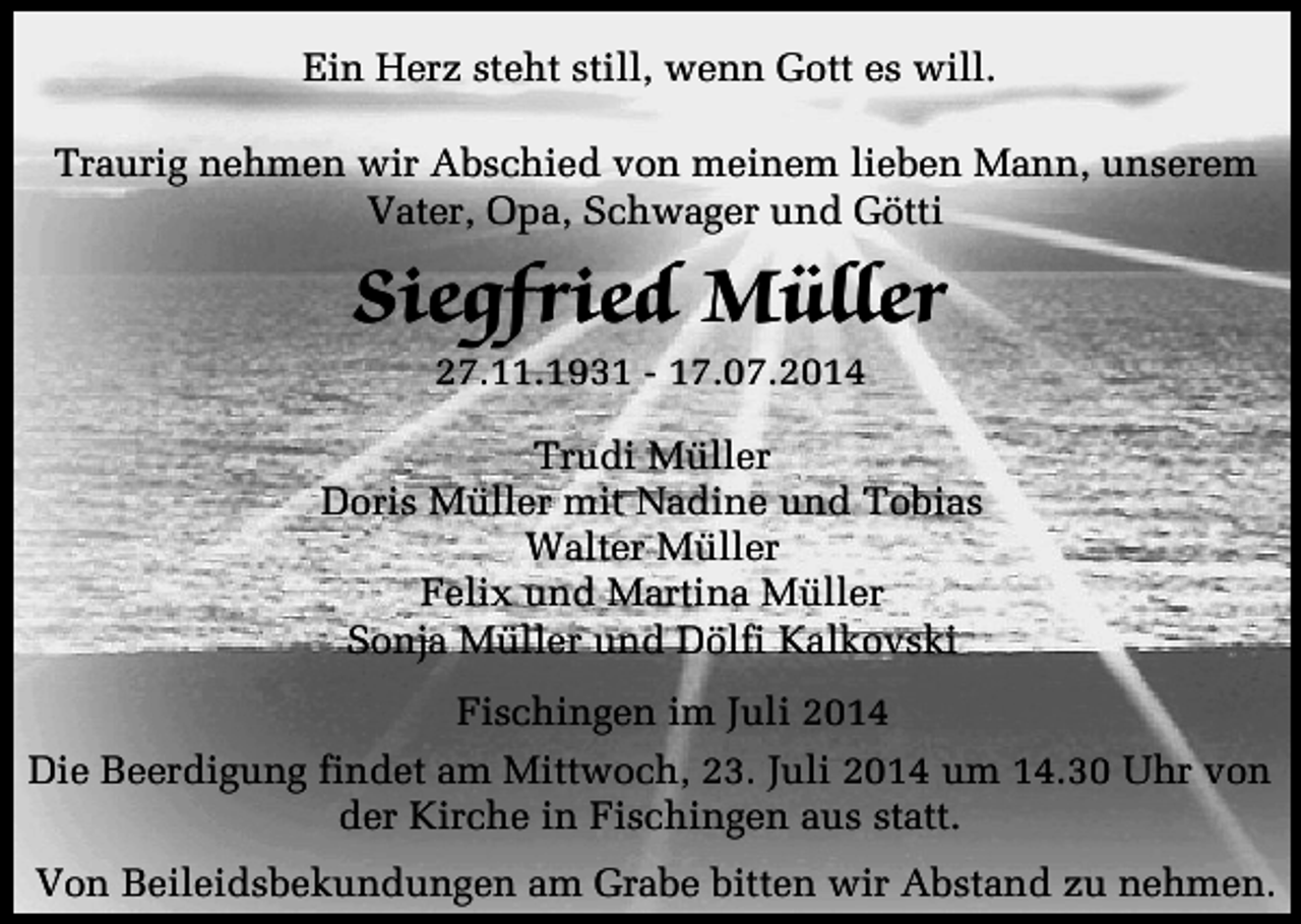 <p>Ein Herz steht still, wenn Gott es will.<br />Traurig nehmen wir Abschied von meinem lieben Mann, unserem<br />Vater, Opa, Schwager und Götti</p><p>Siegfried Müller<br />27.11.1931 - 17.07.2014</p><p>Trudi Müller<br />Doris Müller mit Nadine und Tobias<br />Walter Müller<br />Felix und Martina Müller<br />Sonja Müller und Dölfi Kalkovski<br />Fischingen im Juli 2014<br />Die Beerdigung findet am Mittwoch, 23. Juli 2014 um 14.30 Uhr von<br />der Kirche in Fischingen aus statt.<br />Von Beileidsbekundungen am Grabe bitten wir Abstand zu nehmen.</p>