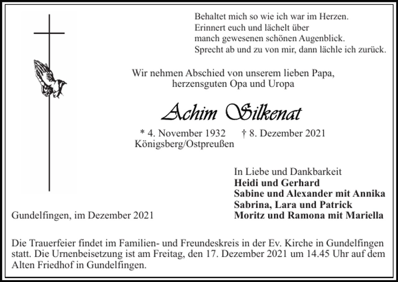 <p>Behaltet mich so wie ich war im Herzen.<br />Erinnert euch und lächelt über<br />manch gewesenen schönen Augenblick.<br />Sprecht ab und zu von mir, dann lächle ich zurück.</p><p>Wir nehmen Abschied von unserem lieben Papa,<br />herzensguten Opa und Uropa</p><p>* 4. November 1932 † 8. Dezember 2021<br />Königsberg/Ostpreußen</p><p>Gundelfingen, im Dezember 2021</p><p>In Liebe und Dankbarkeit<br />Heidi und Gerhard<br />Sabine und Alexander mit Annika<br />Sabrina, Lara und Patrick<br />Moritz und Ramona mit Mariella</p><p>Die Trauerfeier findet im Familien- und Freundeskreis in der Ev. Kirche in Gundelfingen<br />statt. Die Urnenbeisetzung ist am Freitag, den 17. Dezember 2021 um 14.45 Uhr auf dem<br />Alten Friedhof in Gundelfingen.</p>