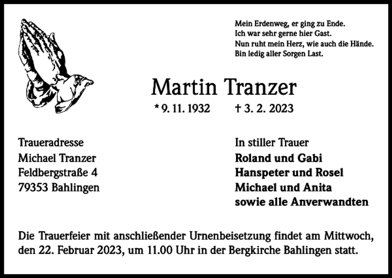 <p>Mein Erdenweg, er ging zu Ende.<br />Ich war sehr gerne hier Gast.<br />Nun ruht mein Herz, wie auch die Hände.<br />Bin ledig aller Sorgen Last.</p><p>Martin Tranzer<br />* 9. 11. 1932 † 3. 2. 2023<br />Traueradresse<br />Michael Tranzer<br />Feldbergstraße 4<br />79353 Bahlingen</p><p>In stiller Trauer<br />Roland und Gabi<br />Hanspeter und Rosel<br />Michael und Anita<br />sowie alle Anverwandten</p><p>Die Trauerfeier mit anschließender Urnenbeisetzung findet am Mittwoch,<br />den 22. Februar 2023, um 11.00 Uhr in der Bergkirche Bahlingen statt.</p>
