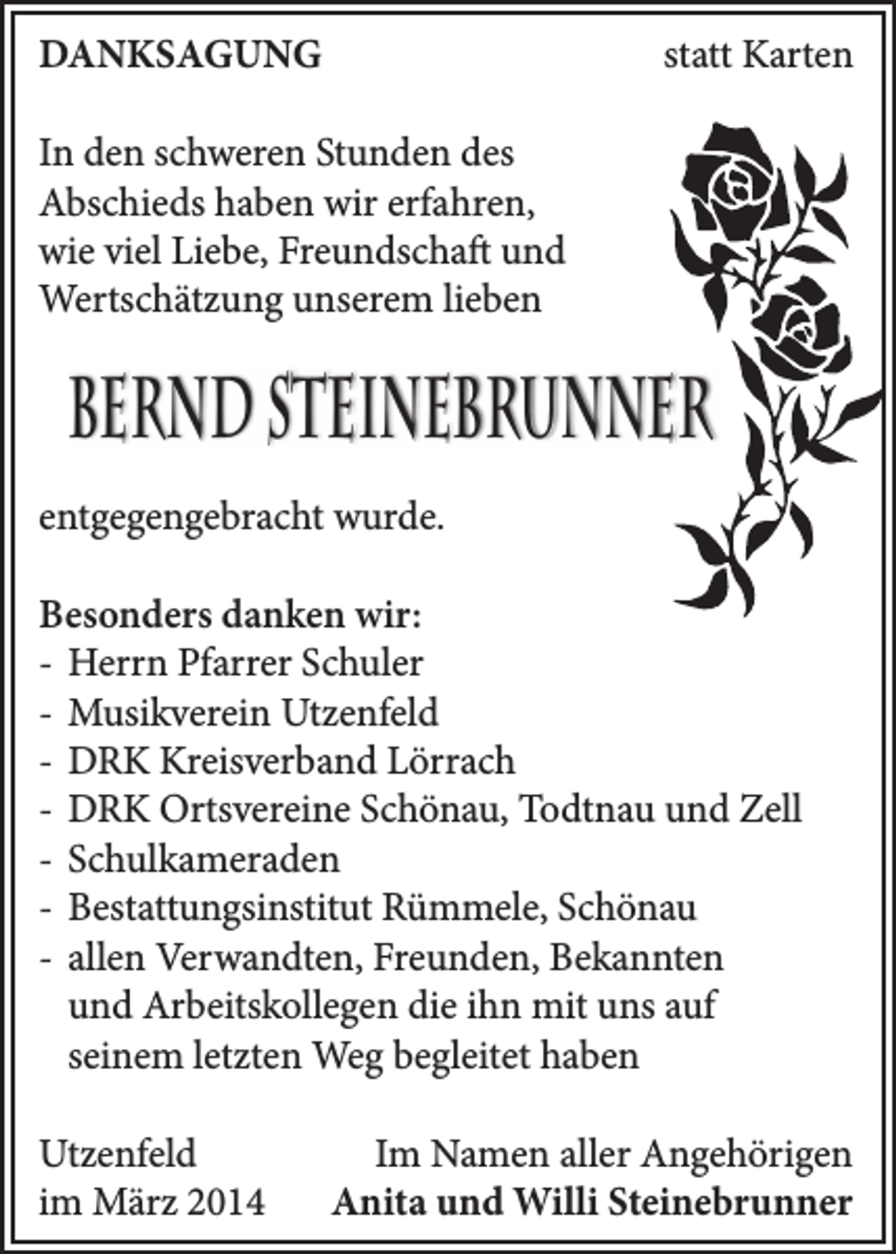 <p>DANKSAGUNG</p><p>statt Karten</p><p>In den schweren Stunden des<br />Abschieds haben wir erfahren,<br />wie viel Liebe, Freundschaft und<br />Wertschätzung unserem lieben</p><p>Bernd Steinebrunner<br />entgegengebracht wurde.<br />Besonders danken wir:<br />- Herrn Pfarrer Schuler<br />- Musikverein Utzenfeld<br />- DRK Kreisverband Lörrach<br />- DRK Ortsvereine Schönau, Todtnau und Zell<br />- Schulkameraden<br />- Bestattungsinstitut Rümmele, Schönau<br />- allen Verwandten, Freunden, Bekannten<br />und Arbeitskollegen die ihn mit uns auf<br />seinem letzten Weg begleitet haben<br />Utzenfeld<br />im März 2014</p><p>Im Namen aller Angehörigen<br />Anita und Willi Steinebrunner</p>