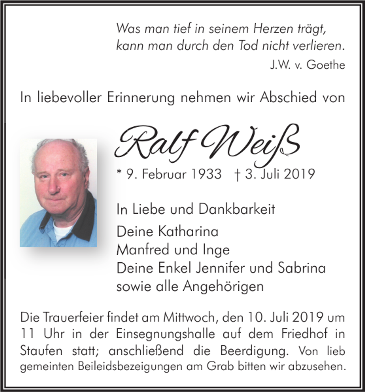 <p>Was man tief in seinem Herzen trägt,<br />kann man durch den Tod nicht verlieren.<br />J.W. v. Goethe</p><p>In liebevoller Erinnerung nehmen wir Abschied von</p><p>Ralf Weiß</p><p>* 9. Februar 1933 † 3. Juli 2019</p><p>In Liebe und Dankbarkeit<br />Deine Katharina<br />Manfred und Inge<br />Deine Enkel Jennifer und Sabrina<br />sowie alle Angehörigen<br />Die Trauerfeier findet am Mittwoch, den 10. Juli 2019 um<br />11 Uhr in der Einsegnungshalle auf dem Friedhof in<br />Staufen statt; anschließend die Beerdigung. Von lieb</p><p>gemeinten Beileidsbezeigungen am Grab bitten wir abzusehen.</p>