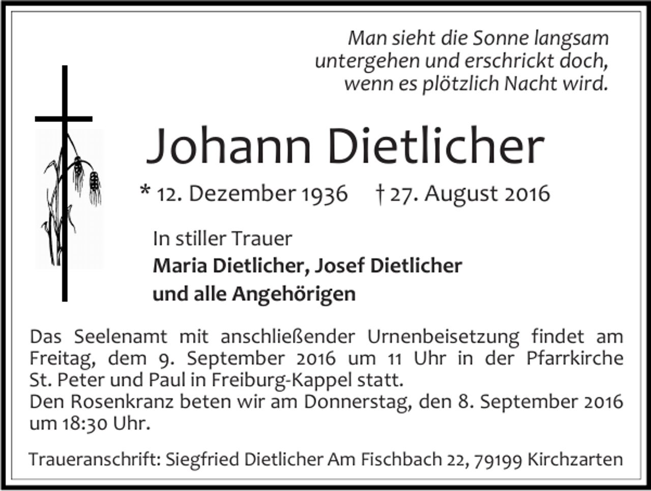 <p>Man sieht die Sonne langsam<br />untergehen und erschrickt doch,<br />wenn es plötzlich Nacht wird.</p><p>Johann Dietlicher<br />* 12. Dezember 1936</p><p>† 27. August 2016</p><p>In stiller Trauer<br />Maria Dietlicher, Josef Dietlicher<br />und alle Angehörigen<br />Das Seelenamt mit anschließender Urnenbeisetzung findet am<br />Freitag, dem 9. September 2016 um 11 Uhr in der Pfarrkirche<br />St. Peter und Paul in Freiburg-Kappel statt.<br />Den Rosenkranz beten wir am Donnerstag, den 8. September 2016<br />um 18:30 Uhr.<br />Traueranschrift: Siegfried Dietlicher Am Fischbach 22, 79199 Kirchzarten</p>