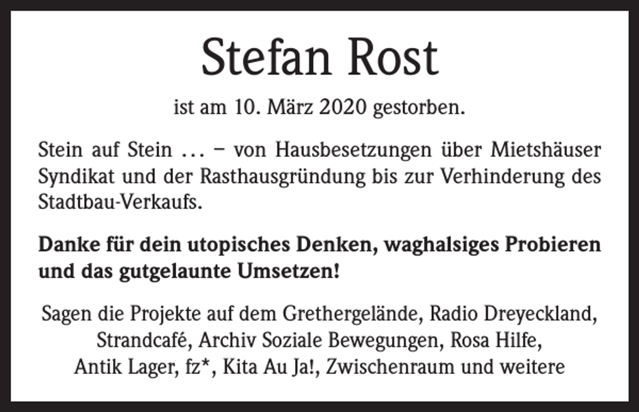 <p>Stefan Rost<br />ist am 10. März 2020 gestorben.<br />Stein auf Stein . . . – von Hausbesetzungen über Mietshäuser<br />Syndikat und der Rasthausgründung bis zur Verhinderung des<br />Stadtbau-Verkaufs.<br />Danke für dein utopisches Denken, waghalsiges Probieren<br />und das gutgelaunte Umsetzen!<br />Sagen die Projekte auf dem Grethergelände, Radio Dreyeckland,<br />Strandcafé, Archiv Soziale Bewegungen, Rosa Hilfe,<br />Antik Lager, fz*, Kita Au Ja!, Zwischenraum und weitere</p>