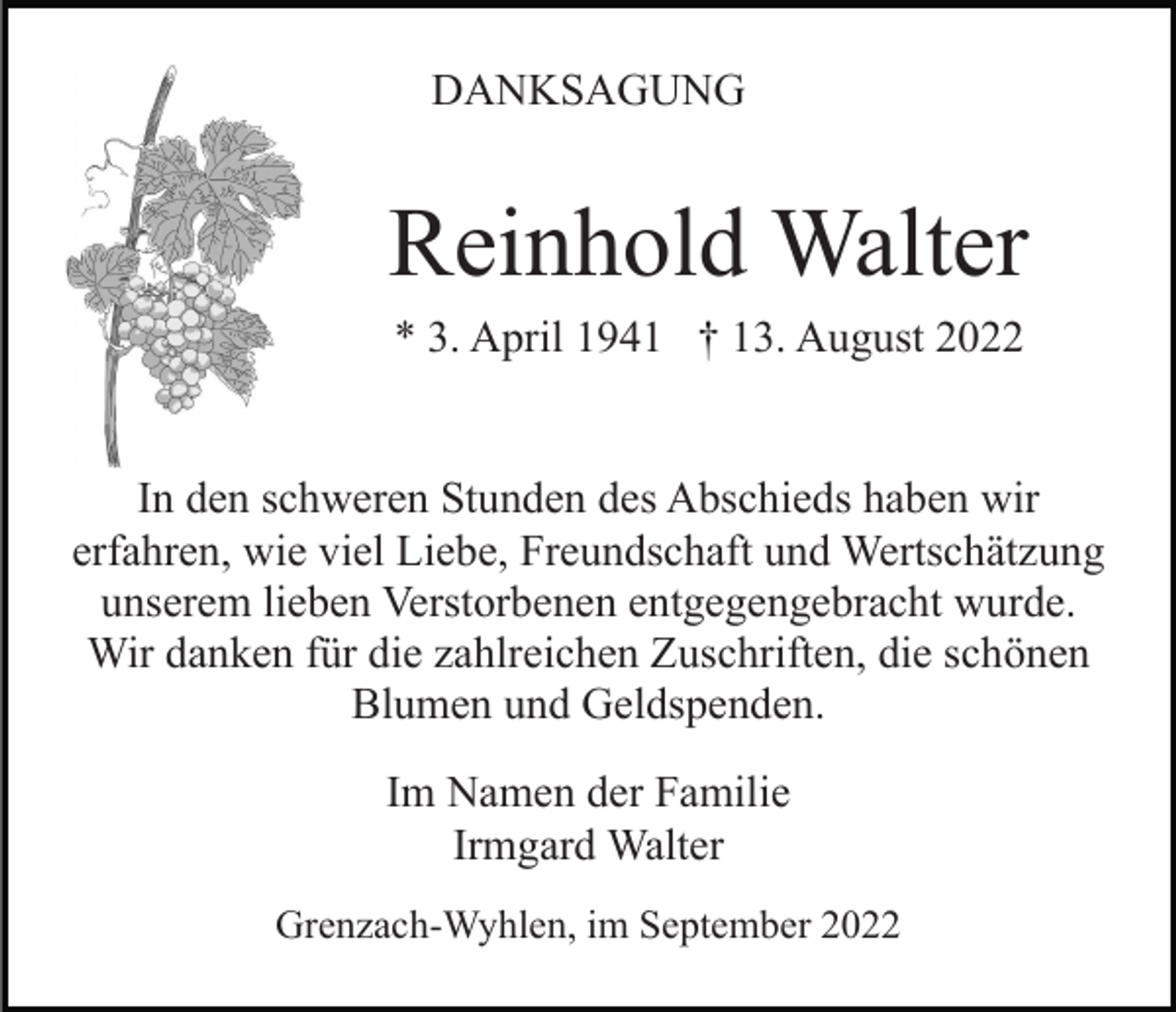 <p>DANKSAGUNG</p><p>Reinhold Walter<br />* 3. April 1941 † 13. August 2022</p><p>In den schweren Stunden des Abschieds haben wir<br />erfahren, wie viel Liebe, Freundschaft und Wertschätzung<br />unserem lieben Verstorbenen entgegengebracht wurde.<br />Wir danken für die zahlreichen Zuschriften, die schönen<br />Blumen und Geldspenden.<br />Im Namen der Familie<br />Irmgard Walter<br />Grenzach-Wyhlen, im September 2022</p>