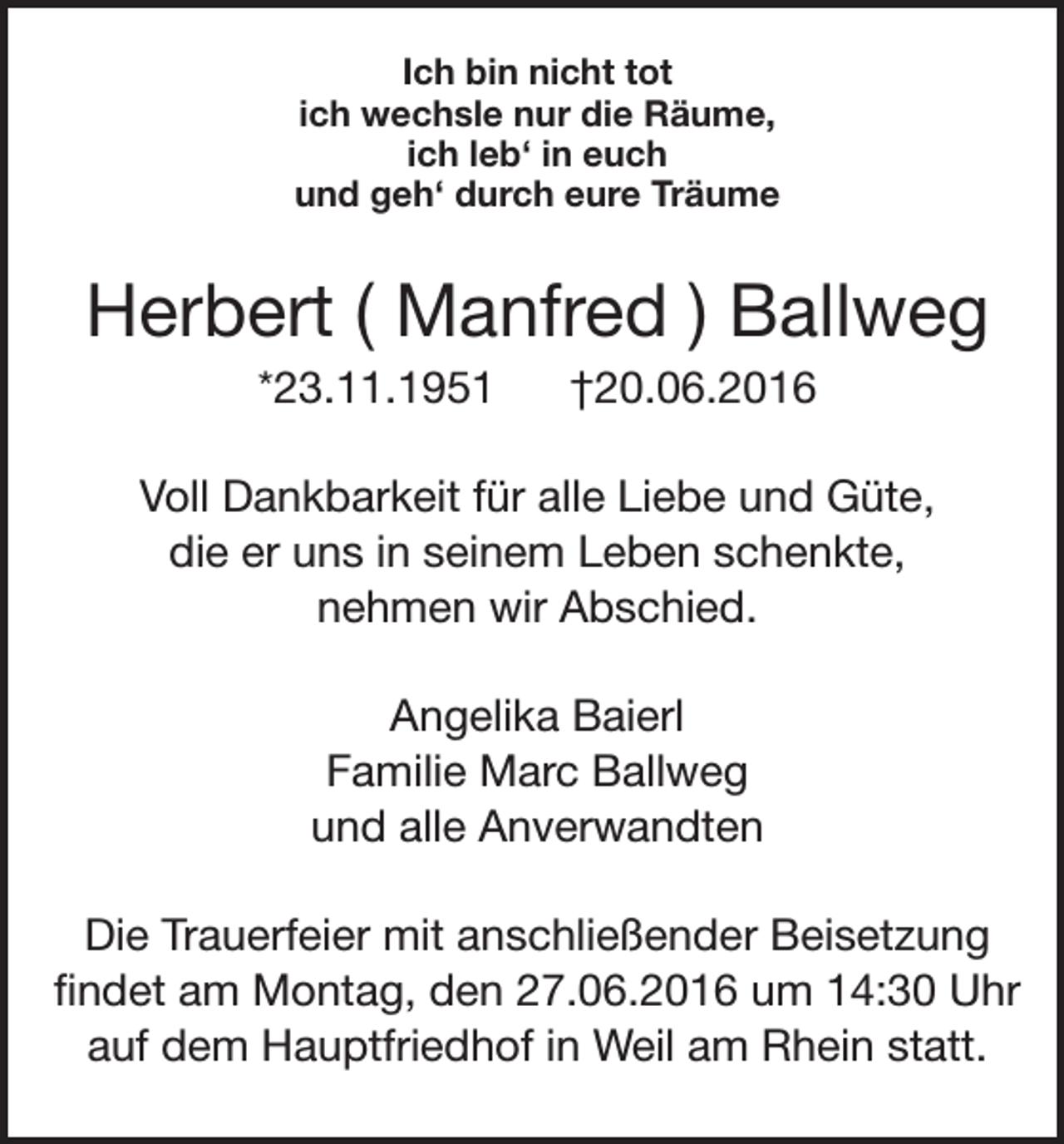 <p>Ich bin nicht tot<br />ich wechsle nur die Räume,<br />ich leb‘ in euch<br />und geh‘ durch eure Träume</p><p>Herbert ( Manfred ) Ballweg<br />*23.11.1951</p><p>†20.06.2016</p><p>Voll Dankbarkeit für alle Liebe und Güte,<br />die er uns in seinem Leben schenkte,<br />nehmen wir Abschied.<br />Angelika Baierl<br />Familie Marc Ballweg<br />und alle Anverwandten<br />Die Trauerfeier mit anschließender Beisetzung<br />findet am Montag, den 27.06.2016 um 14:30 Uhr<br />auf dem Hauptfriedhof in Weil am Rhein statt.</p>