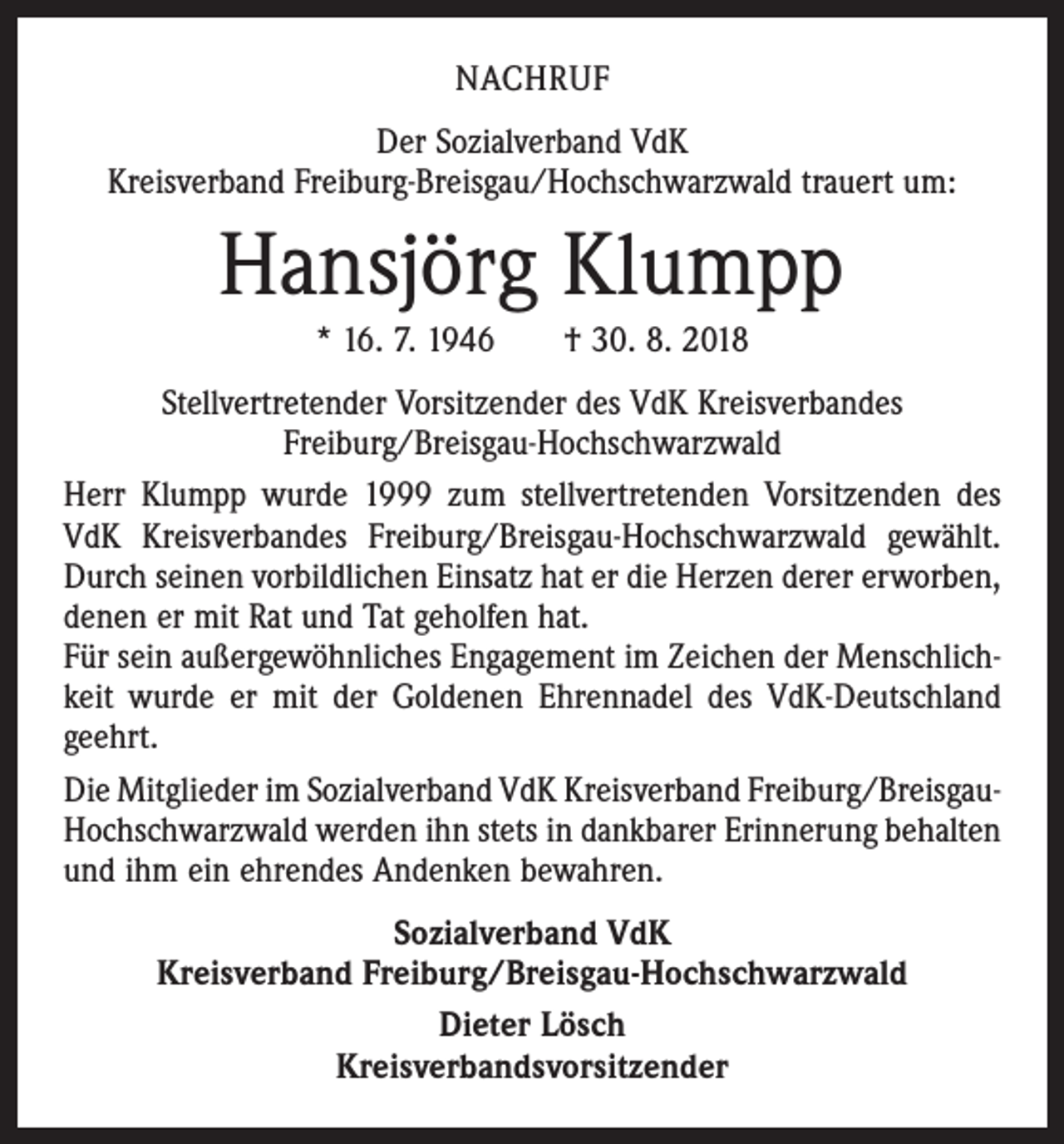 <p>NACHRUF<br />Der Sozialverband VdK<br />Kreisverband Freiburg-Breisgau/Hochschwarzwald trauert um:</p><p>Hansjörg Klumpp<br />* 16. 7. 1946 † 30. 8. 2018<br />Stellvertretender Vorsitzender des VdK Kreisverbandes<br />Freiburg/Breisgau-Hochschwarzwald<br />Herr Klumpp wurde 1999 zum stellvertretenden Vorsitzenden des<br />VdK Kreisverbandes Freiburg/Breisgau-Hochschwarzwald gewählt.<br />Durch seinen vorbildlichen Einsatz hat er die Herzen derer ­erworben,<br />denen er mit Rat und Tat geholfen hat.<br />Für sein außergewöhnliches Engagement im Zeichen der Menschlichkeit wurde er mit der Goldenen Ehrennadel des VdK-Deutschland<br />geehrt.<br />Die Mitglieder im Sozialverband VdK Kreisverband Freiburg/Breisgau-­<br />Hochschwarzwald werden ihn stets in dankbarer Erinnerung behalten<br />und ihm ein ehrendes Andenken bewahren.<br />Sozialverband VdK<br />Kreisverband Freiburg/Breisgau-Hochschwarzwald<br />Dieter Lösch<br />Kreisverbandsvorsitzender</p>