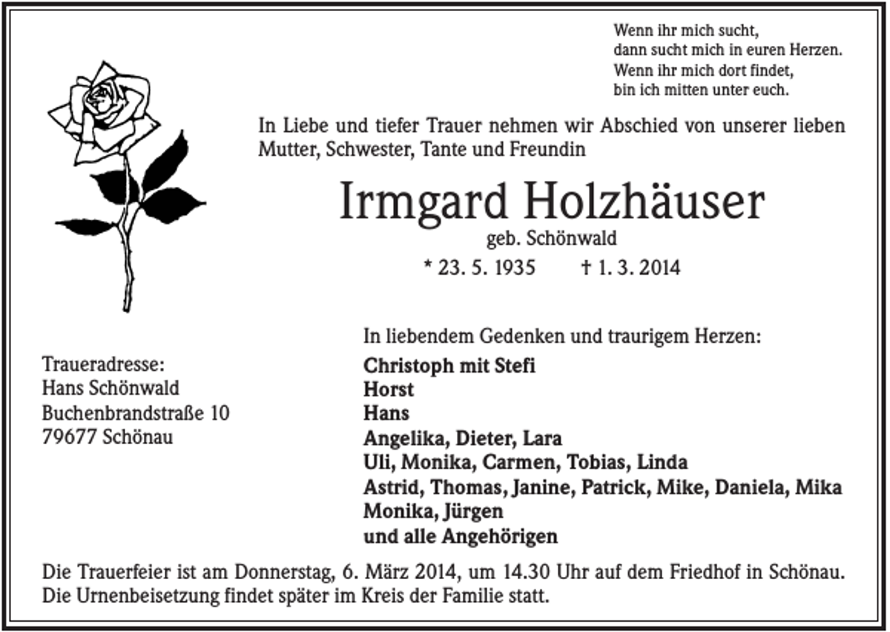 <p>Wenn ihr mich sucht,<br />dann sucht mich in euren Herzen.<br />Wenn ihr mich dort findet,<br />bin ich mitten unter euch.</p><p>In Liebe und tiefer Trauer nehmen wir Abschied von unserer lieben<br />Mutter, Schwester, Tante und Freundin</p><p>Irmgard Holzhäuser<br />geb. Schönwald<br />* 23. 5. 1935<br />† 1. 3. 2014</p><p>Traueradresse:<br />Hans Schönwald<br />Buchenbrandstraße 10<br />79677 Schönau</p><p>In liebendem Gedenken und traurigem Herzen:<br />Christoph mit Stefi<br />Horst<br />Hans<br />Angelika, Dieter, Lara<br />Uli, Monika, Carmen, Tobias, Linda<br />Astrid, Thomas, Janine, Patrick, Mike, Daniela, Mika<br />Monika, Jürgen<br />und alle Angehörigen</p><p>Die Trauerfeier ist am Donnerstag, 6. März 2014, um 14.30 Uhr auf dem Friedhof in Schönau.<br />Die Urnenbeisetzung findet später im Kreis der Familie statt.</p>