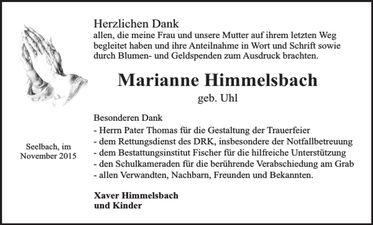 <p>Herzlichen Dank</p><p>allen, die meine Frau und unsere Mutter auf ihrem letzten Weg<br />begleitet haben und ihre Anteilnahme in Wort und Schrift sowie<br />durch Blumen- und Geldspenden zum Ausdruck brachten.</p><p>Marianne Himmelsbach<br />geb. Uhl</p><p>Seelbach, im<br />November 2015</p><p>Besonderen Dank<br />- Herrn Pater Thomas für die Gestaltung der Trauerfeier<br />- dem Rettungsdienst des DRK, insbesondere der Notfallbetreuung<br />- dem Bestattungsinstitut Fischer für die hilfreiche Unterstützung<br />- den Schulkameraden für die berührende Verabschiedung am Grab<br />- allen Verwandten, Nachbarn, Freunden und Bekannten.<br />Xaver Himmelsbach<br />und Kinder</p>