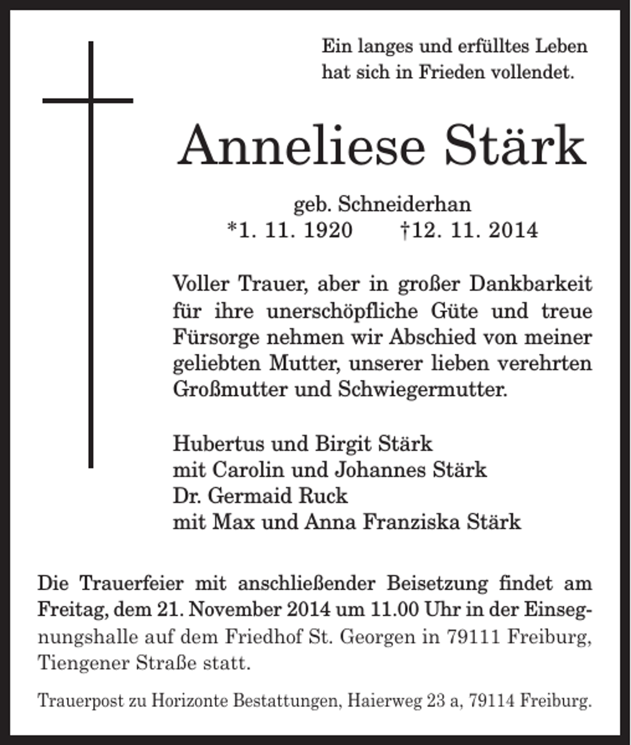 <p>Ein langes und erfülltes Leben<br />hat sich in Frieden vollendet.</p><p>Anneliese Stärk<br />geb. Schneiderhan<br />*1. 11. 1920 †12. 11. 2014<br />Voller Trauer, aber in großer Dankbarkeit<br />für ihre unerschöpfliche Güte und treue<br />Fürsorge nehmen wir Abschied von meiner<br />geliebten Mutter, unserer lieben verehrten<br />Großmutter und Schwiegermutter.<br />Hubertus und Birgit Stärk<br />mit Carolin und Johannes Stärk<br />Dr. Germaid Ruck<br />mit Max und Anna Franziska Stärk<br />Die Trauerfeier mit anschließender Beisetzung findet am<br />Freitag, dem 21. November 2014 um 11.00 Uhr in der Einsegnungshalle auf dem Friedhof St. Georgen in 79111 Freiburg,<br />Tiengener Straße statt.<br />Trauerpost zu Horizonte Bestattungen, Haierweg 23 a, 79114 Freiburg.</p>