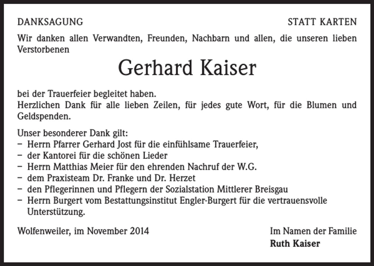<p>DANKSAGUNG</p><p>STATT KARTEN</p><p>Wir danken allen Verwandten, Freunden, Nachbarn und allen, die unseren lieben<br />­Verstorbenen</p><p>Gerhard Kaiser</p><p>bei der Trauerfeier begleitet haben.<br />Herzlichen Dank für alle lieben Zeilen, für jedes gute Wort, für die Blumen und<br />­Geldspenden.<br />Unser besonderer Dank gilt:<br />– Herrn Pfarrer Gerhard Jost für die einfühlsame Trauerfeier,<br />– der Kantorei für die schönen Lieder<br />– Herrn Matthias Meier für den ehrenden Nachruf der W.G.<br />– dem Praxisteam Dr. Franke und Dr. Herzet<br />– den Pflegerinnen und Pflegern der Sozialstation Mittlerer Breisgau<br />– Herrn Burgert vom Bestattungsinstitut Engler-Burgert für die vertrauensvolle<br />­Unterstützung.<br />Wolfenweiler, im November 2014</p><p>Im Namen der Familie<br />Ruth Kaiser</p>