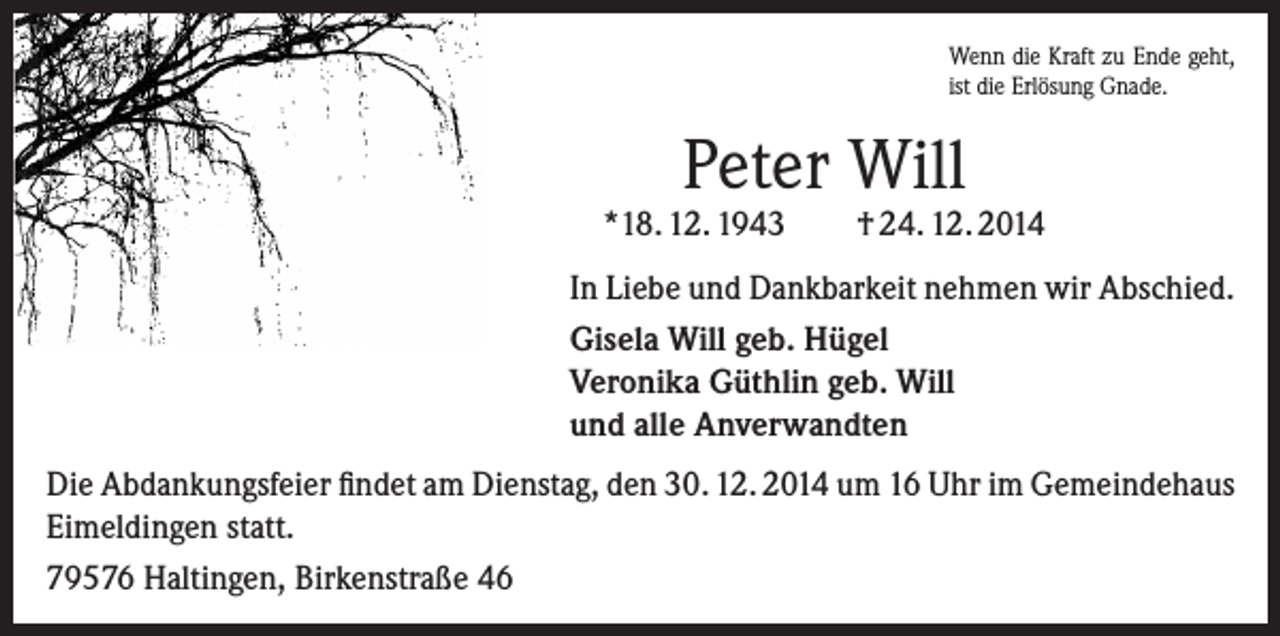 <p>Wenn die Kraft zu Ende geht,<br />ist die Erlösung Gnade.</p><p>Peter Will</p><p>*18. 12. 1943</p><p>† 24. 12. 2014</p><p>In Liebe und Dankbarkeit nehmen wir Abschied.<br />Gisela Will geb. Hügel<br />Veronika Güthlin geb. Will<br />und alle Anverwandten<br />Die Abdankungsfeier findet am Dienstag, den 30. 12. 2014 um 16 Uhr im Gemeindehaus<br />Eimeldingen statt.<br />79576 Haltingen, Birkenstraße 46</p>