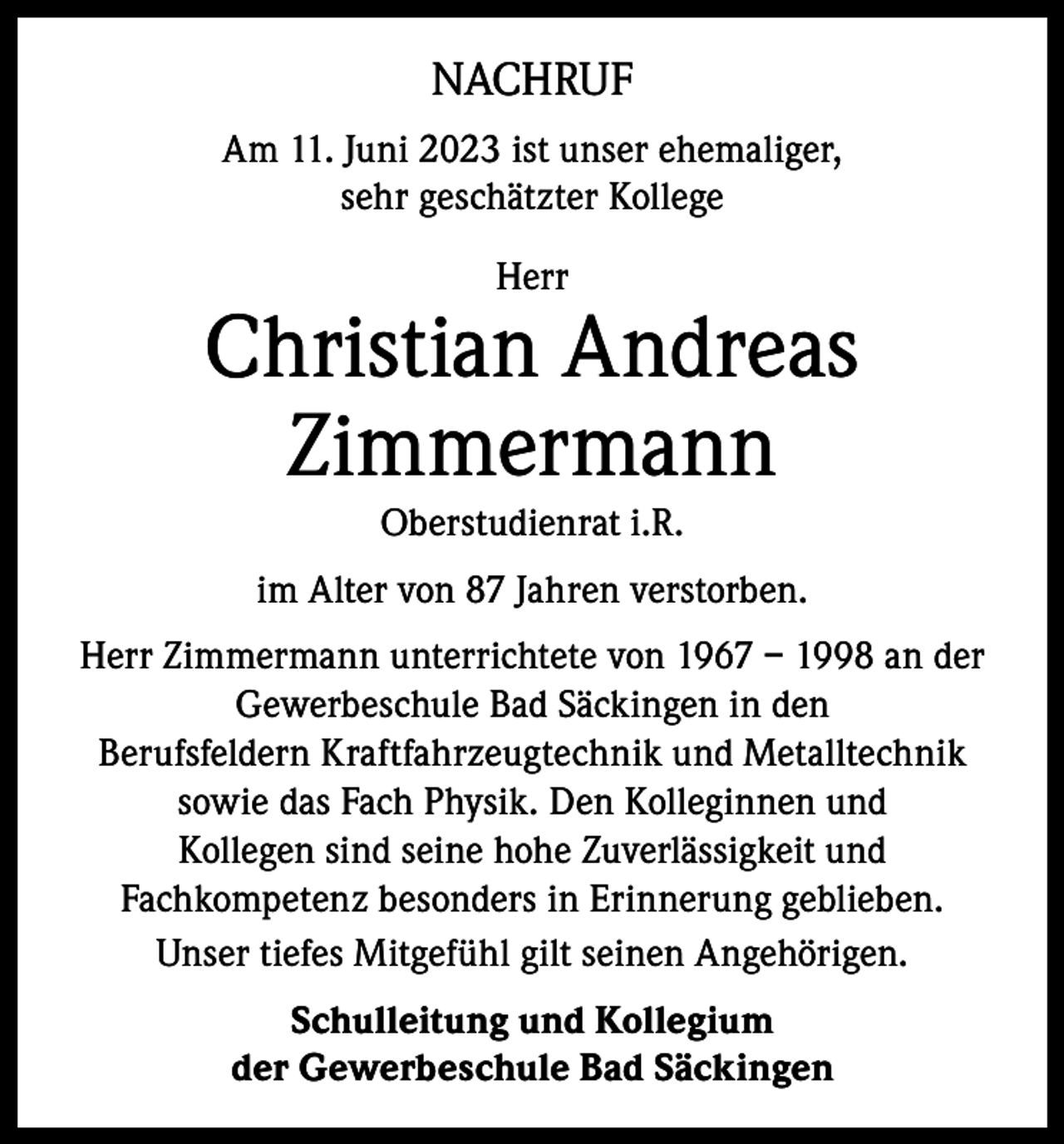 <p>NACHRUF<br />Am 11. Juni 2023 ist unser ehemaliger,<br />sehr geschätzter Kollege<br />Herr</p><p>Christian Andreas<br />Zimmermann<br />Oberstudienrat i.R.<br />im Alter von 87 Jahren verstorben.<br />Herr Zimmermann unterrichtete von 1967 – 1998 an der<br />Gewerbeschule Bad Säckingen in den<br />Berufsfeldern Kraftfahrzeugtechnik und Metalltechnik<br />sowie das Fach Physik. Den Kolleginnen und<br />Kollegen sind seine hohe Zuverlässigkeit und<br />Fachkompetenz besonders in Erinnerung geblieben.<br />Unser tiefes Mitgefühl gilt seinen Angehörigen.<br />Schulleitung und Kollegium<br />der Gewerbeschule Bad Säckingen</p>