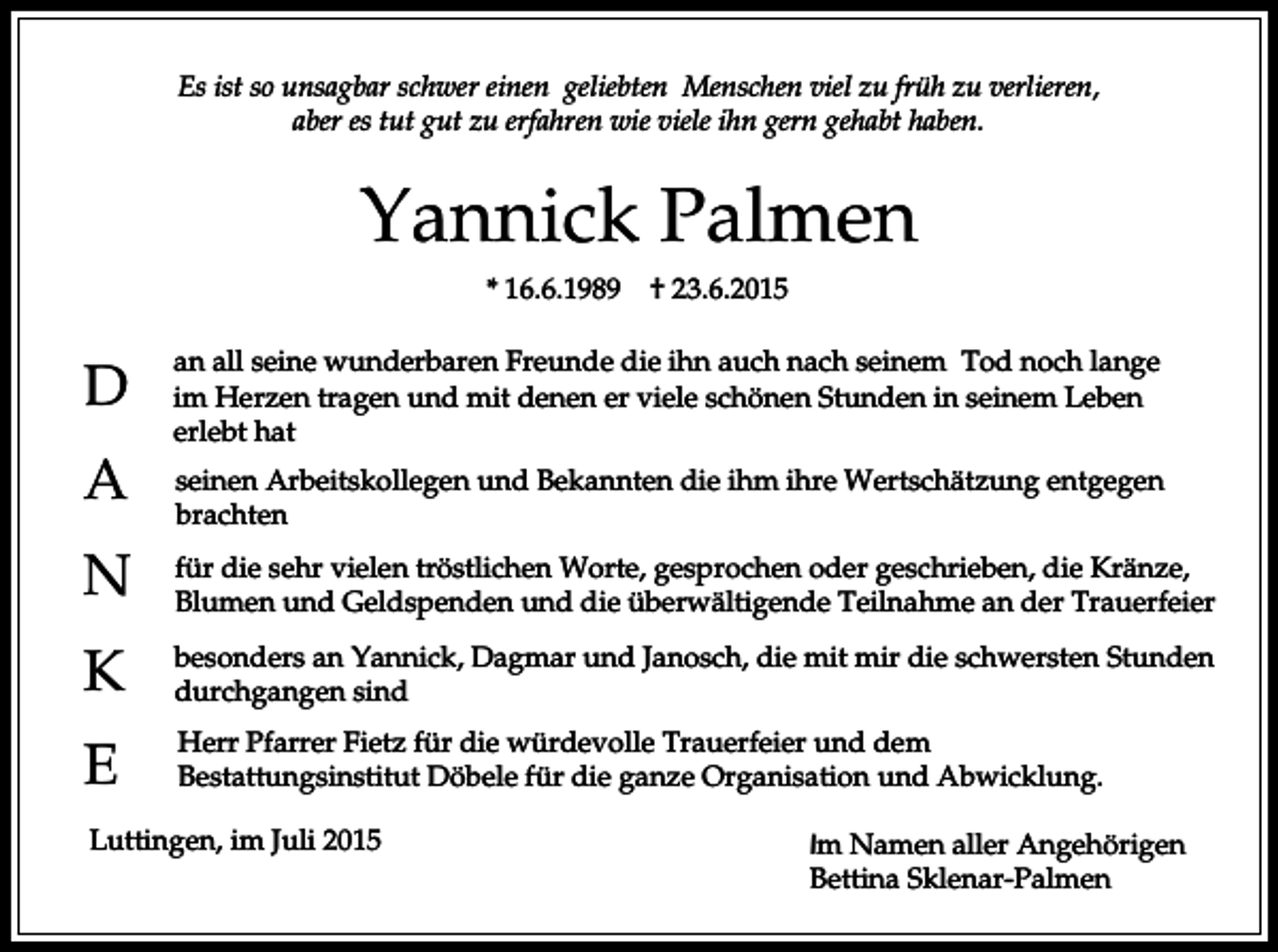 <p>Es ist so unsagbar schwer einen geliebten Menschen viel zu früh zu verlieren,<br />aber es tut gut zu erfahren wie viele ihn gern gehabt haben.</p><p>Yannick Palmen<br />* 16.6.1989</p><p>D<br />A</p><p>† 23.6.2015</p><p>an all seine wunderbaren Freunde die ihn auch nach seinem Tod noch lange<br />im Herzen tragen und mit denen er viele schönen Stunden in seinem Leben<br />erlebt hat<br />seinen Arbeitskollegen und Bekannten die ihm ihre Wertschätzung entgegen<br />brachten</p><p>N</p><p>für die sehr vielen tröstlichen Worte, gesprochen oder geschrieben, die Kränze,<br />Blumen und Geldspenden und die überwältigende Teilnahme an der Trauerfeier</p><p>K</p><p>besonders an Yannick, Dagmar und Janosch, die mit mir die schwersten Stunden<br />durchgangen sind</p><p>E</p><p>Herr Pfarrer Fietz für die würdevolle Trauerfeier und dem<br />Bestattungsinstitut Döbele für die ganze Organisation und Abwicklung.</p><p>Luttingen, im Juli 2015</p><p>Im Namen aller Angehörigen<br />Bettina Sklenar-Palmen</p>
