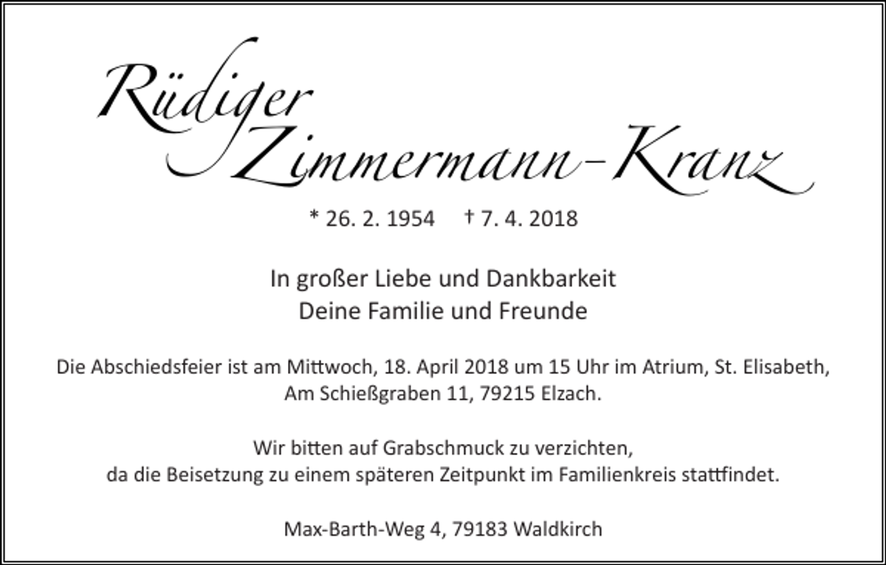 <p>Rüdiger<br />Rüdiger<br />Z<br />Z immermann-Kranz<br />immermann-Kranz<br />* 26.2.1954<br />26.2.1954<br />**26.<br />2. 1954</p><p>† 7.4.2018<br />7.4.2018<br />†† 7.<br />4. 2018</p><p>In großer<br />großer Liebe und<br />und Dankbarkeit<br />In<br />In großer Liebe<br />Liebe und Dankbarkeit<br />Dankbarkeit<br />Deine Familie<br />Familie und<br />und Freunde<br />Freunde<br />Deine<br />Deine Familie und Freunde<br />Die Abschiedsfeier ist am Mittwoch, 18. April 2018 um 15 Uhr im Atrium, St. Elisabeth,<br />Die Abschiedsfeier ist amAm<br />Mittwoch,<br />18. April<br />umElzach.<br />15 Uhr im Atrium, St. Elisabeth,<br />Schießgraben<br />11,2018<br />79215<br />Die Abschiedsfeier ist am Mittwoch,<br />18. April<br />2018<br />um 15 Uhr im Atrium, St. Elisabeth,<br />Am Schießgraben 11, 79215 Elzach.<br />Am Schießgraben 11, 79215 Elzach.<br />Wir<br />Wir bitten<br />bitten auf<br />auf Grabschmuck<br />Grabschmuck zu<br />zu verzichten,<br />verzichten,<br />Wir bitten auf Grabschmuck zu verzichten,<br />da<br />da die<br />die Beisetzung<br />Beisetzung zu<br />zu einem<br />einem späteren<br />späteren Zeitpunkt<br />Zeitpunkt im<br />im Familienkreis<br />Familienkreis stattfindet.<br />stattfindet.<br />da die Beisetzung zu einem späteren Zeitpunkt im Familienkreis stattfindet.<br />Max-Barth-Weg 4,<br />4, Waldkirch<br />Waldkirch<br />Max-Barth-Weg<br />Max-Barth-Weg 4, 79183 Waldkirch</p>