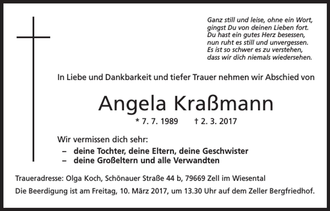 <p>Ganz still und leise, ohne ein Wort,<br />gingst Du von deinen Lieben fort.<br />Du hast ein gutes Herz besessen,<br />nun ruht es still und unvergessen.<br />Es ist so schwer es zu verstehen,<br />dass wir dich niemals wiedersehen.</p><p>In Liebe und Dankbarkeit und tiefer Trauer nehmen wir Abschied von</p><p>Angela Kraßmann<br />* 7. 7. 1989 † 2. 3. 2017<br />Wir vermissen dich sehr:<br />– deine Tochter, deine Eltern, deine Geschwister<br />– deine Großeltern und alle Verwandten<br />Traueradresse: Olga Koch, Schönauer Straße 44 b, 79669 Zell im Wiesental<br />Die Beerdigung ist am Freitag, 10. März 2017, um 13.30 Uhr auf dem Zeller Bergfriedhof.</p>