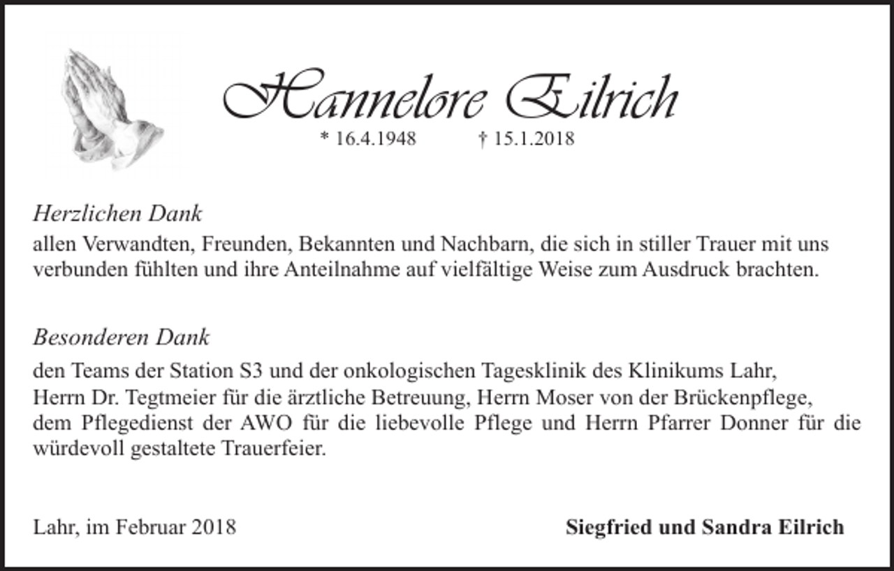 <p>Hannelore Eilrich<br />* 16.4.1948</p><p>† 15.1.2018</p><p>Herzlichen Dank</p><p>allen Verwandten, Freunden, Bekannten und Nachbarn, die sich in stiller Trauer mit uns<br />verbunden fühlten und ihre Anteilnahme auf vielfältige Weise zum Ausdruck brachten.</p><p>Besonderen Dank<br />den Teams der Station S3 und der onkologischen Tagesklinik des Klinikums Lahr,<br />Herrn Dr. Tegtmeier für die ärztliche Betreuung, Herrn Moser von der Brückenpflege,<br />dem Pflegedienst der AWO für die liebevolle Pflege und Herrn Pfarrer Donner für die<br />würdevoll gestaltete Trauerfeier.<br />Lahr, im Februar 2018</p><p>Siegfried und Sandra Eilrich</p>