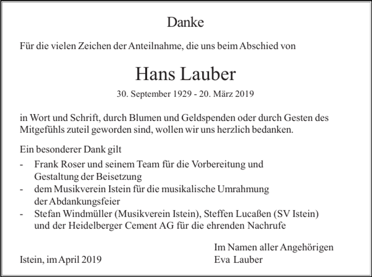 <p>Danke<br />Für die vielen Zeichen der Anteilnahme, die uns beim Abschied von</p><p>Hans Lauber<br />30. September 1929 - 20. März 2019</p><p>in Wort und Schrift, durch Blumen und Geldspenden oder durch Gesten des<br />Mitgefühls zuteil geworden sind, wollen wir uns herzlich bedanken.<br />Ein besonderer Dank gilt<br />- Frank Roser und seinem Team für die Vorbereitung und<br />Gestaltung der Beisetzung<br />- dem Musikverein Istein für die musikalische Umrahmung<br />der Abdankungsfeier<br />- Stefan Windmüller (Musikverein Istein), Steffen Lucaßen (SV Istein)<br />und der Heidelberger Cement AG für die ehrenden Nachrufe<br />Istein, im April 2019</p><p>Im Namen aller Angehörigen<br />Eva Lauber</p>