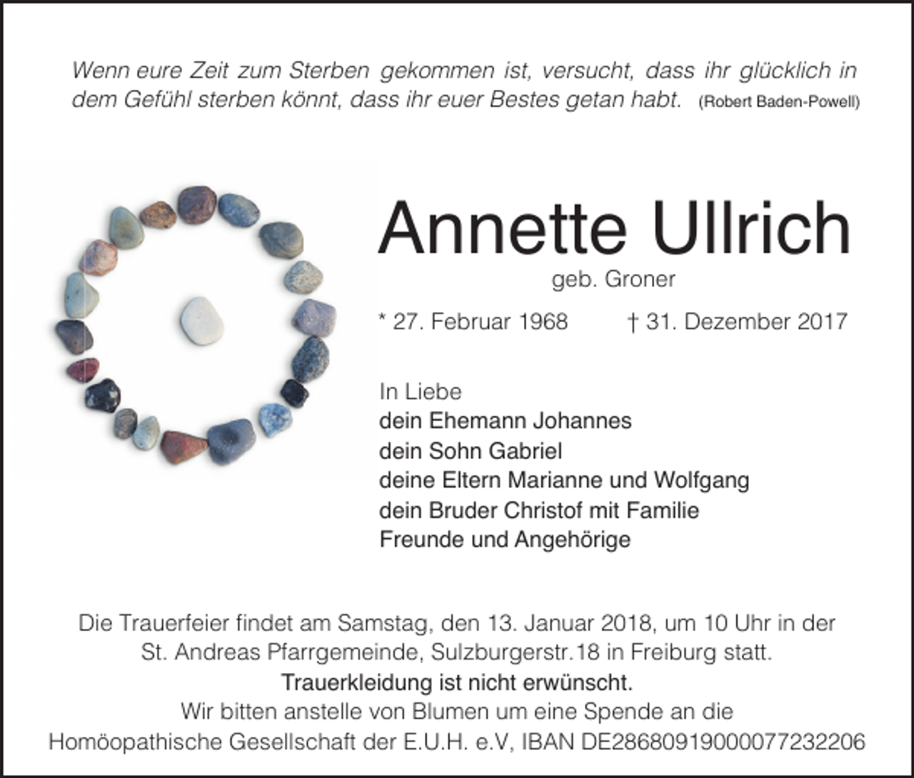 <p>ist,v versucht,<br />WWenn<br />e n n e eure<br />ur e ZZeit<br />eit z zum<br />u m StSterben<br />er b e n ggekommen<br />e k o m m e n i st,<br />er s u c ht, ddass<br />a s s i hrihr glglücklich<br />ü c kli c h i nin<br />R o b ert Baden-Powell)<br />B a d e n- P o w ell)<br />ddem<br />e m Gefühl<br />G ef ü hl ststerben<br />er b e n kkönnt,<br />ö n nt, ddass<br />a s s i ihr<br />hr eeuer<br />u er Bestes<br />B e st e s ggetan<br />et a n hhabt.<br />a bt. ((Robert</p><p>AAnnette<br />n n ett e Ullrich<br />Ullri c h<br />ggeb.<br />e b. Groner<br />Gr o n er</p><p>** 27.<br />2 7. Februar<br />F e br u ar</p><p>†† 31.<br />3 1. Dezember<br />D e z e m b er</p><p>I n Liebe<br />In<br />Li e b e<br />ddein<br />ei n Ehemann<br />E h e m a n n JJohannes<br />ohannes<br />ddein<br />ei n Sohn<br />S o h n Gabriel<br />G a bri el<br />ddeine<br />ei n e Eltern<br />Elt er n Marianne<br />M ari a n n e uund<br />n d Wolfgang<br />W olf g a n g<br />ddein<br />ei n Bruder<br />Br u d er Christof<br />C hri st of mit<br />mit Familie<br />F a mili e<br />Fr<br />e u n d e uund<br />n d Angehörige<br />A n g e h öri g e<br />Freunde<br />Di<br />e TrTrauerfeier<br />a u erf ei er ﬁﬁnndet<br />d et aam<br />m SSamstag,<br />a m st a g, dden<br />e n 113.<br />3. JJanuar<br />a n u ar 22018,<br />0 1 8, uum<br />m 11 UUhr<br />hr i in<br />n dder<br />er<br />Die<br />St.<br />A n dr e a s Pf<br />arr g e m ei n d e, SSulzburgerstr.18<br />ul z b ur g er str. 1 8 i in<br />n Fr<br />ei b ur g ststatt.<br />att.<br />St. Andreas<br />Pfarrgemeinde,<br />Freiburg<br />Tr<br />a u er kl ei d u n g i ist<br />st ninicht<br />c ht er<br />w ü n s c ht.<br />Trauerkleidung<br />erwünscht.<br />Wir<br />e n a anstelle<br />n st ell e v von<br />o n BlBlumen<br />u m e n u um<br />m eieine<br />n e SSpende<br />p e n d e a an<br />n didie<br />e<br />Wirbitt<br />bitten<br />HHomöopathische<br />o m ö o p at hi s c h e Gesellschaft<br />G e s ell s c h aft dder<br />er E.E.U.H.<br />U. H. e.e.V,<br />V, I IBAN<br />B A N DDE28680919000077232206<br />E28680919000077232206</p>