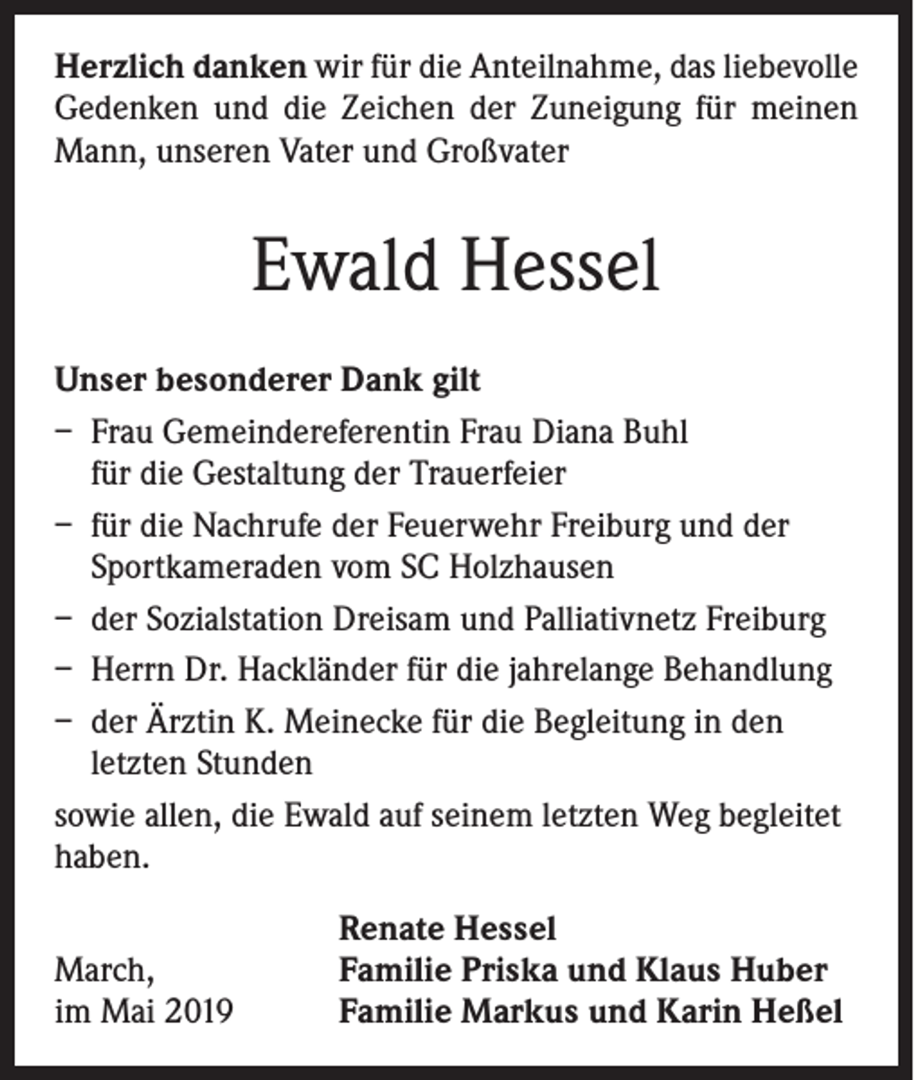 <p>Herzlich danken wir für die Anteilnahme, das liebevolle<br />Gedenken und die Zeichen der Zuneigung für meinen<br />Mann, unseren Vater und Großvater</p><p>Ewald Hessel<br />Unser besonderer Dank gilt<br />– Frau Gemeindereferentin Frau Diana Buhl<br />für die Gestaltung der Trauerfeier<br />– für die Nachrufe der Feuerwehr Freiburg und der<br />Sportkameraden vom SC Holzhausen<br />– der Sozialstation Dreisam und Palliativnetz Freiburg<br />– Herrn Dr. Hackländer für die jahrelange Behandlung<br />– der Ärztin K. Meinecke für die Begleitung in den<br />letzten Stunden<br />sowie allen, die Ewald auf seinem letzten Weg begleitet<br />haben.<br />March,<br />im Mai 2019</p><p>Renate Hessel<br />Familie Priska und Klaus Huber<br />Familie Markus und Karin Heßel</p>