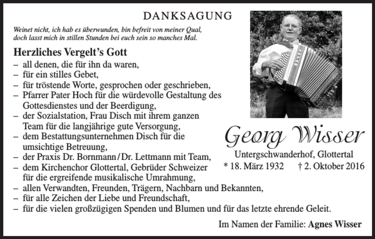 <p>DANKSAGUNG<br />Weinet nicht, ich hab es überwunden, bin befreit von meiner Qual,<br />doch lasst mich in stillen Stunden bei euch sein so manches Mal.</p><p>Herzliches Vergelt’s Gott<br />– all denen, die für ihn da waren,<br />– für ein stilles Gebet,<br />– für tröstende Worte, gesprochen oder geschrieben,<br />– Pfarrer Pater Hoch für die würdevolle Gestaltung des<br />Gottesdienstes und der Beerdigung,<br />– der Sozialstation, Frau Disch mit ihrem ganzen<br />Team für die langjährige gute Versorgung,<br />– dem Bestattungsunternehmen Disch für die<br />umsichtige Betreuung,<br />Untergschwanderhof, Glottertal<br />– der Praxis Dr. Bornmann / Dr. Lettmann mit Team,<br />* 18. März 1932 † 2. Oktober 2016<br />– dem Kirchenchor Glottertal, Gebrüder Schweizer<br />für die ergreifende musikalische Umrahmung,<br />– allen Verwandten, Freunden, Trägern, Nachbarn und Bekannten,<br />– für alle Zeichen der Liebe und Freundschaft,<br />– für die vielen großzügigen Spenden und Blumen und für das letzte ehrende Geleit.</p><p>Georg Wisser</p><p>Im Namen der Familie: Agnes Wisser</p>