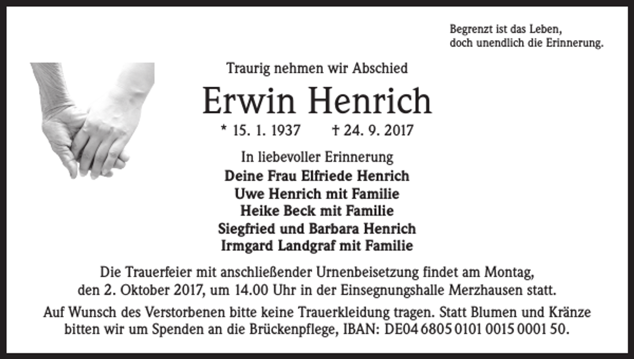 <p>Begrenzt ist das Leben,<br />doch unendlich die Erinnerung.</p><p>Traurig nehmen wir Abschied</p><p>Erwin Henrich<br />* 15. 1. 1937 † 24. 9. 2017</p><p>In liebevoller Erinnerung<br />Deine Frau Elfriede Henrich<br />Uwe Henrich mit Familie<br />Heike Beck mit Familie<br />Siegfried und Barbara Henrich<br />Irmgard Landgraf mit Familie<br />Die Trauerfeier mit anschließender Urnenbeisetzung findet am Montag,<br />den 2. Oktober 2017, um 14.00 Uhr in der Einsegnungshalle Merzhausen statt.<br />Auf Wunsch des Verstorbenen bitte keine Trauerkleidung tragen. Statt Blumen und Kränze<br />bitten wir um Spenden an die Brückenpflege, IBAN: DE04 6805 0101 0015 0001 50.</p>