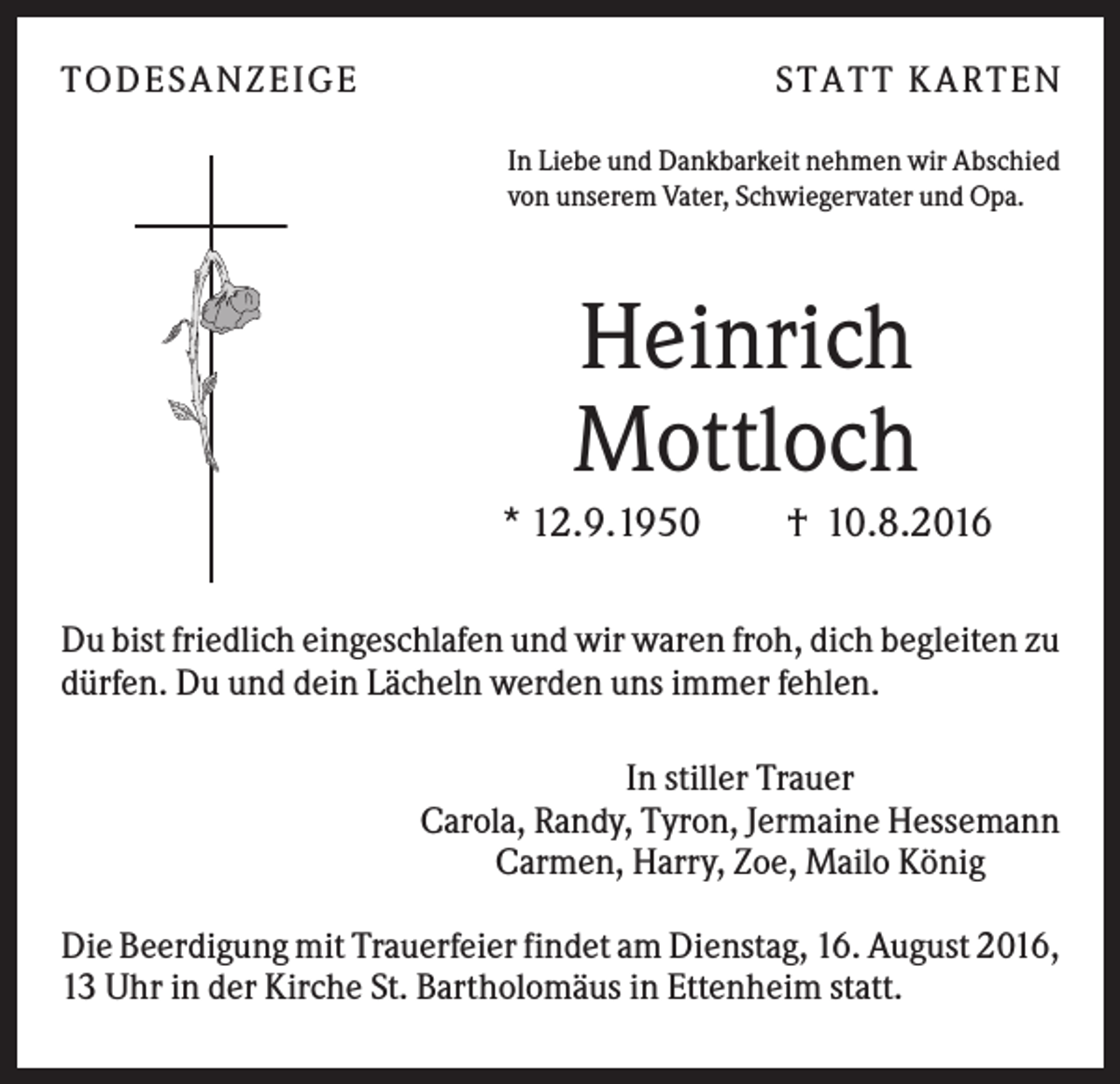 <p>T O D ES A NZ EIG E</p><p>S T A T T K A R T EN<br />In Liebe und Dankbarkeit nehmen wir Abschied<br />von unserem Vater, Schwiegervater und Opa.</p><p>Heinrich<br />Mottloch<br />* 12.9.1950</p><p>† 10.8.2016</p><p>Du bist friedlich eingeschlafen und wir waren froh, dich begleiten zu<br />dürfen. Du und dein Lächeln werden uns immer fehlen.<br />In stiller Trauer<br />Carola, Randy, Tyron, Jermaine Hessemann<br />Carmen, Harry, Zoe, Mailo König<br />Die Beerdigung mit Trauerfeier findet am Dienstag, 16. August 2016,<br />13 Uhr in der Kirche St. Bartholomäus in Ettenheim statt.</p>
