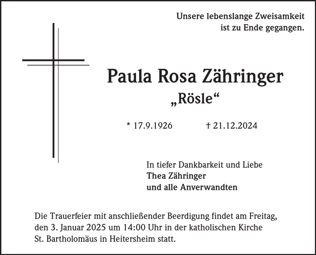 <p>Unsere lebenslange Zweisamkeit<br />ist zu Ende gegangen.</p><p>Paula Rosa Zähringer<br />„Rösle“<br />* 17.9.1926</p><p>† 21.12.2024</p><p>In tiefer Dankbarkeit und Liebe<br />Thea Zähringer<br />und alle Anverwandten<br />Die Trauerfeier mit anschließender Beerdigung findet am Freitag,<br />den 3. Januar 2025 um 14:00 Uhr in der katholischen Kirche<br />St. Bartholomäus in Heitersheim statt.</p>