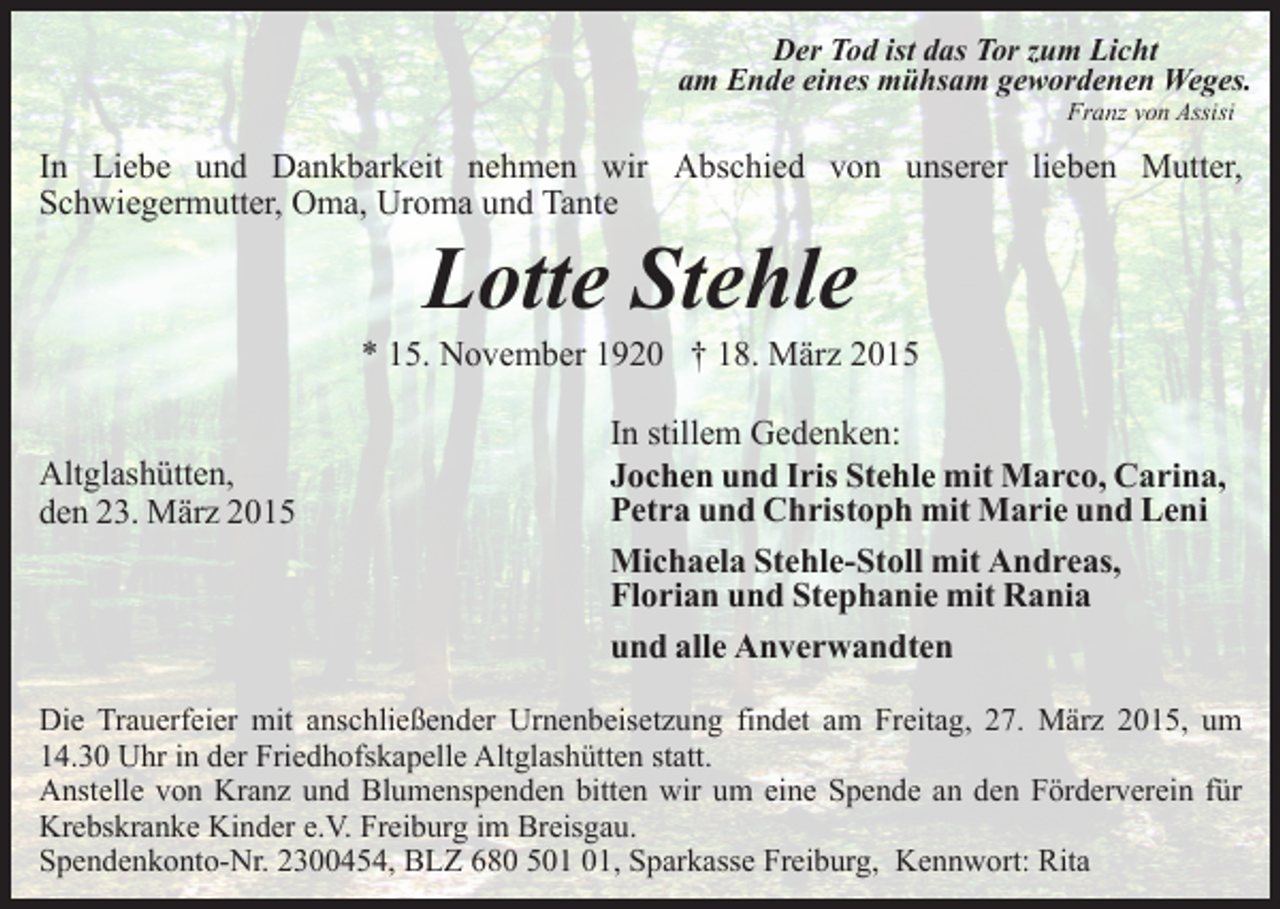 <p>Der Tod ist das Tor zum Licht<br />am Ende eines mühsam gewordenen Weges.<br />Franz von Assisi</p><p>In Liebe und Dankbarkeit nehmen wir Abschied von unserer lieben Mutter,<br />Schwiegermutter, Oma, Uroma und Tante</p><p>Lotte Stehle</p><p>* 15. November 1920 † 18. März 2015<br />Altglashütten,<br />den 23. März 2015</p><p>In stillem Gedenken:<br />Jochen und Iris Stehle mit Marco, Carina,<br />Petra und Christoph mit Marie und Leni<br />Michaela Stehle-Stoll mit Andreas,<br />Florian und Stephanie mit Rania<br />und alle Anverwandten</p><p>Die Trauerfeier mit anschließender Urnenbeisetzung findet am Freitag, 27. März 2015, um<br />14.30 Uhr in der Friedhofskapelle Altglashütten statt.<br />Anstelle von Kranz und Blumenspenden bitten wir um eine Spende an den Förderverein für<br />Krebskranke Kinder e.V. Freiburg im Breisgau.<br />Spendenkonto-Nr. 2300454, BLZ 680 5, Sparkasse Freiburg, Kennwort: Rita</p>