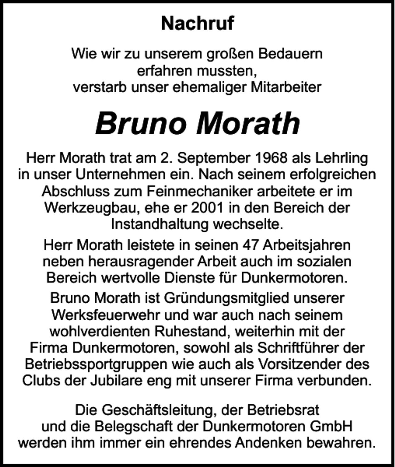 <p>Nachruf<br />Wie wir zu unserem großen Bedauern<br />erfahren mussten,<br />verstarb unser ehemaliger Mitarbeiter</p><p>Bruno Morath<br />Herr Morath trat am 2. September 1968 als Lehrling<br />in unser Unternehmen ein. Nach seinem erfolgreichen<br />Abschluss zum Feinmechaniker arbeitete er im<br />Werkzeugbau, ehe er 2001 in den Bereich der<br />Instandhaltung wechselte.<br />Herr Morath leistete in seinen 47 Arbeitsjahren<br />neben herausragender Arbeit auch im sozialen<br />Bereich wertvolle Dienste für Dunkermotoren.<br />Bruno Morath ist Gründungsmitglied unserer<br />Werksfeuerwehr und war auch nach seinem<br />wohlverdienten Ruhestand, weiterhin mit der<br />Firma Dunkermotoren, sowohl als Schriftführer der<br />Betriebssportgruppen wie auch als Vorsitzender des<br />Clubs der Jubilare eng mit unserer Firma verbunden.<br />Die Geschäftsleitung, der Betriebsrat<br />und die Belegschaft der Dunkermotoren GmbH<br />werden ihm immer ein ehrendes Andenken bewahren.</p>